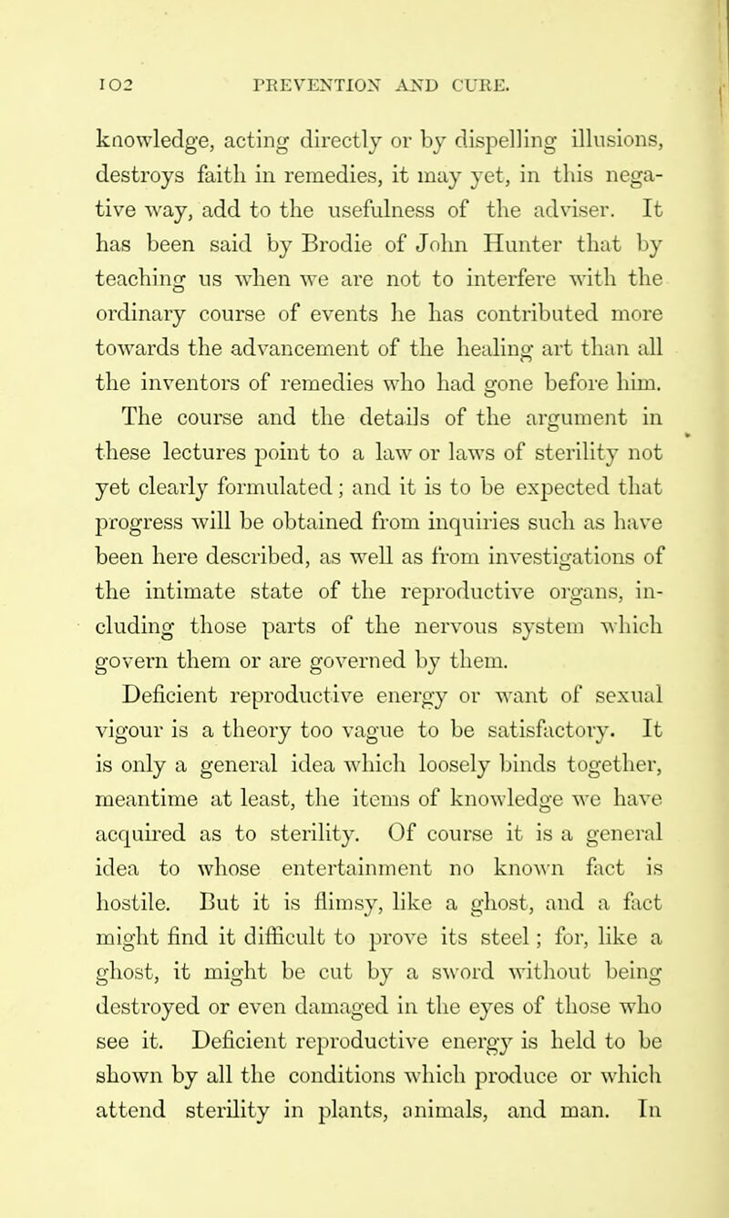 knowledge, acting directly or by dispelling illusions, destroys faith in remedies, it may yet, in this nega- tive way, add to the usefulness of the adviser. It has been said by Brodie of John Hunter that by teaching us when we are not to interfere with the ordinary course of events lie has contributed more towards the advancement of the healing art than all the inventors of remedies who had gone before him. The course and the details of the argument in these lectures point to a law or laws of sterility not yet clearly formulated; and it is to be expected that progress will be obtained from inquiries such as have been here described, as well as from investigations of the intimate state of the reproductive organs, in- cluding those parts of the nervous system which govern them or are governed by them. Deficient reproductive energy or want of sexual vigour is a theory too vague to be satisfactory. It is only a general idea which loosely binds together, meantime at least, the items of knowledge we have acquired as to sterility. Of course it is a general idea to whose entertainment no known fact is hostile. But it is flimsy, like a ghost, and a fact might find it difficult to prove its steel; for, like a ghost, it might be cut by a sword without being destroyed or even damaged in the eyes of those who see it. Deficient reproductive energy is held to be shown by all the conditions which produce or which attend sterility in plants, animals, and man. In