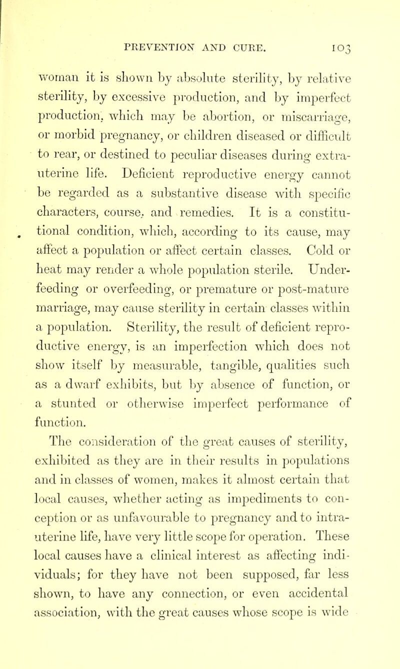 woman it is shown by absolute sterility, by relative sterility, by excessive production, and by imperfect production, which may be abortion, or miscarriage, or morbid pregnancy, or children diseased or difficult to rear, or destined to peculiar diseases during extra- uterine life. Deficient reproductive energy cannot be regarded as a substantive disease with specific characters, course,, and remedies. It is a constitu- tional condition, which, according to its cause, may affect a population or affect certain classes. Cold or heat may render a whole population sterile. Under- feeding or overfeeding, or premature or post-mature marriage, may cause sterility in certain classes within a population. Sterility, the result of deficient repro- ductive energy, is an imperfection which does not show itself by measurable, tangible, qualities such as a dwarf exhibits, but by absence of function, or a stunted or otherwise imperfect performance of function. The consideration of the great causes of sterility, exhibited as they are in their results in populations and in classes of women, makes it almost certain that local causes, whether acting as impediments to con- ception or as unfavourable to pregnancy and to intra- uterine life, have very little scope for operation. These local causes have a clinical interest as affecting indi- viduals; for they have not been supposed, far less shown, to have any connection, or even accidental association, with the great causes whose scope is wide