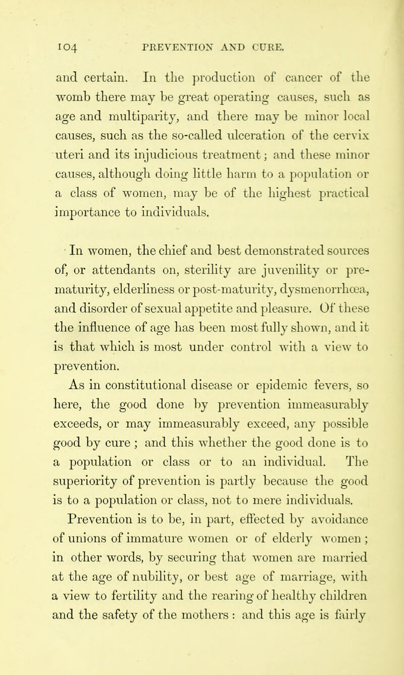 and certain. In the production of cancer of the womb there may be great operating causes, such as age and multiparity, and there may be minor local causes, such as the so-called ulceration of the cervix uteri and its injudicious treatment; and these minor causes, although doing little harm to a population or a class of women, may be of the highest practical importance to individuals. In women, the chief and best demonstrated sources of, or attendants on, sterility are juvenility or pre- maturity, elderliness or post-maturity, dysmenorrhea, and disorder of sexual appetite and pleasure. Of t hese the influence of age has been most fully shown, and it is that which is most under control with a view to prevention. As in constitutional disease or epidemic fevers, so here, the good done by prevention immeasurably exceeds, or may immeasurably exceed, any possible good by cure ; and this whether the good done is to a population or class or to an individual. The superiority of prevention is partly because the good is to a population or class, not to mere individuals. Prevention is to be, in part, effected by avoidance of unions of immature women or of elderly women ; in other words, by securing that women are married at the age of nubility, or best age of marriage, with a view to fertility and the rearing of healthy children and the safety of the mothers : and this age is fairly