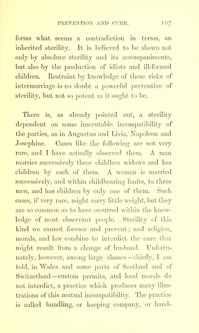 forms what seems a contradiction in terms, an inherited sterility. It is believed to be shown not only by absolute sterility and its accompaniments, but also by the production of idiots and ill-formed children. Restraint by knowledge of these risks of intermarriage is no doubt a powerful preventive of sterility, but not so potent as it ought to be. There is, as already pointed out, a sterility dependent on some inscrutable incompatibility of the parties, as in Augustus and Livia, Napoleon and Josephine. Cases like the following are not very rare, and I have actually observed them. A man marries successively three childless widows and has children by each of them. A woman is married successively, and within childbearing limits, to three men, and has children by only one of them. Such cases, if very rare, might carry little weight, but they are so common as to have occurred within the know- ledge of most observant people. Sterility of this kind we cannot foresee and prevent; and religion, morals, and law combine to interdict the cure that miffht result from a change of husband. Unfortu- nately, however, among large classes—chiefly, I am told, in Wales and some ports of Scotland and of Switzerland—custom permits, and local morals do not interdict, a practice which produces many illus- trations of this mutual incompatibility. The practice is called bundling, or keeping company, or hand-