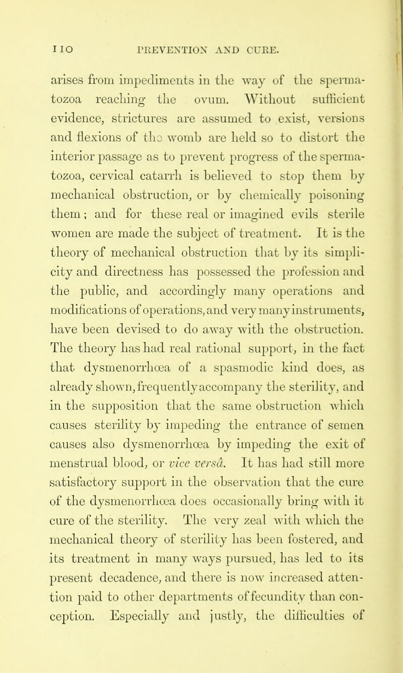 arises from impediments in the way of the sperma- tozoa reaching the ovum. Without sufficient evidence, strictures are assumed to exist, versions and flexions of tho womb are held so to distort the interior passage as to prevent progress of the sperma- tozoa, cervical catarrh is believed to stop them by mechanical obstruction, or by chemically poisoning them; and for these real or imagined evils sterile women are made the subject of treatment. It is the theory of mechanical obstruction that by its simpli- city and directness has possessed the profession and the public, and accordingly many operations and modifications of operations, and very many instruments, have been devised to do away with the obstruction. The theory has had real rational support, in the fact that dysmenorrhoea of a spasmodic kind dues, as already shown, frequently accompany the sterility, and in the supposition that the same obstruction which causes sterility by impeding the entrance of semen causes also dysmenorrhoea by impeding the exit of menstrual blood, or vice versa. It has had still more satisfactory support in the observation that the cure of the dysmenorrhea does occasionally bring with it cure of the sterility. The very zeal with which the mechanical theory of sterility has been fostered, and its treatment in many ways pursued, has led to its present decadence, and there is now increased atten- tion paid to other departments of fecundity than con- ception. Especially and justly, the difficulties of
