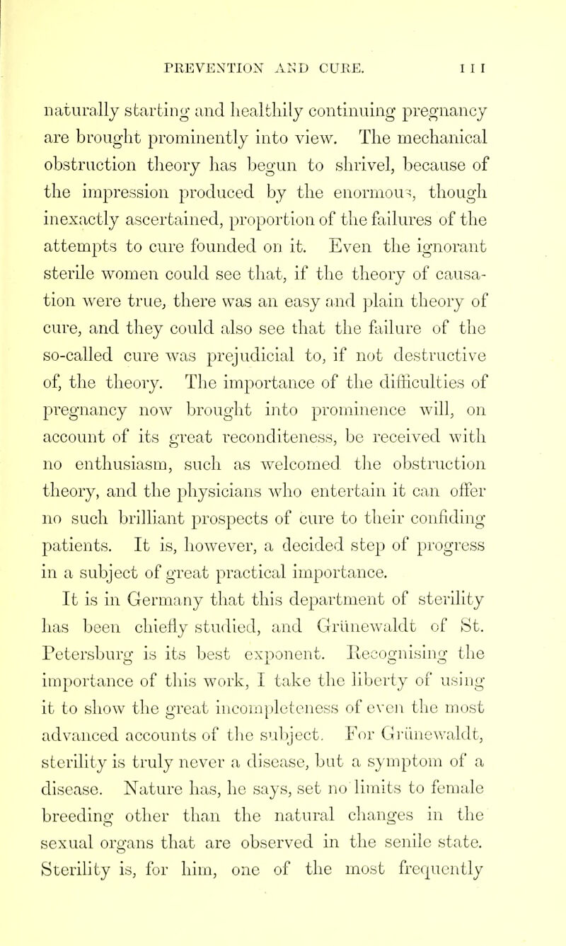 naturally starting and healthily continuing pregnancy are brought prominently into view. The mechanical obstruction theory has begun to shrivel, because of the impression produced by the enormous, though inexactly ascertained, proportion of the failures of the attempts to cure founded on it. Even the ignorant sterile women could see that, if the theory of causa- tion were true, there was an easy and plain theory of cure, and they could also see that the failure of the so-called cure was prejudicial to, if not destructive of, the theory. The importance of the difficulties of pregnancy now brought into prominence will, on account of its great reconditeness, be received with no enthusiasm, such as welcomed, the obstruction theory, and the physicians who entertain it can offer no such brilliant prospects of cure to their confiding patients. It is, however, a decided step of progress in a subject of great practical importance. It is in Germany that this department of sterility has been chiefly studied, and Griinewaldt of St. Petersburg is its best exponent. Recognising the importance of this work, I take the liberty of using it to show the great incompleteness of even the most advanced accounts of the subject. For Griinewaldt, sterility is truly never a disease, but a symptom of a disease. Nature has, he says, set no limits to female breeding other than the natural changes in the sexual oro-ans that are observed in the senile state. Sterility is, for him, one of the most frequently