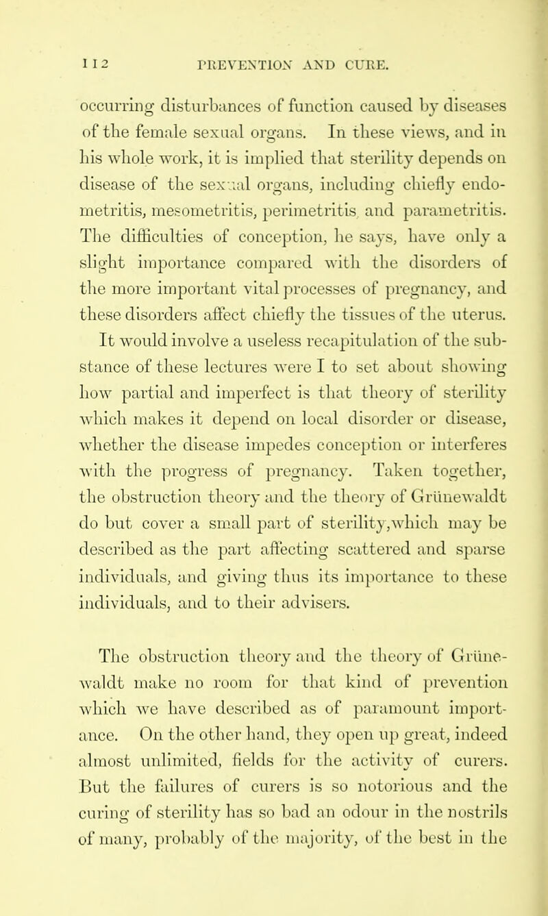occurring disturbances of function caused by diseases of the female sexual organs. In these views, and in his whole work, it is implied that sterility depends on disease of the sexual organs, including chiefly endo- metritis, mesometritis, perimetritis and parametritis. The difficulties of conception, he says, have only a slight importance compared with the disorders of the more important vital processes of pregnancy, and these disorders affect chiefly the tissues of the uterus. It would involve a useless recapitulation of the sub- stance of these lectures were I to set about showing how partial and imperfect is that theory of sterility which makes it depend on local disorder or disease, whether the disease impedes conception or interferes with the progress of pregnancy. Taken together, the obstruction theory and the theory of Grunewaldt do but cover a small part of sterility,which may be described as the part affecting scattered and sparse individuals, and giving thus its importance to these individuals, and to their advisers. The obstruction theory and the theory of Griinfe- waldt make no room for that kind of prevention which we have described as of paramount import- ance. On the other hand, they open up great, indeed almost unlimited, fields for the activity of curers. But the failures of curers is so notorious and the curing of sterility has so bad an odour in the nostrils of many, probably of the majority, of the best in the
