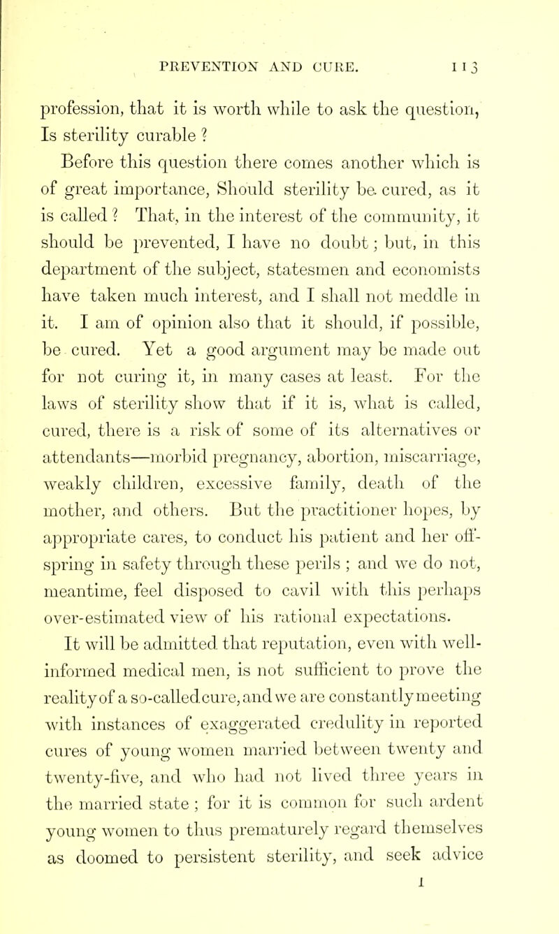 profession, that it is worth while to ask the question, Is sterility curable ? Before this question there comes another which is of great importance, Should sterility be cured, as it is called ? That, in the interest of the community, it should be prevented, I have no doubt; but, in this department of the subject, statesmen and economists have taken much interest, and I shall not meddle in it. I am of opinion also that it should, if possible, be cured. Yet a good argument may be made out for not curing it, in many cases at least. For the laws of sterility show that if it is, what is called, cured, there is a risk of some of its alternatives or attendants—morbid pregnancy, abortion, miscarriage, weakly children, excessive family, death of the mother, and others. But the practitioner hopes, by appropriate cares, to conduct his patient and her off- spring in safety through these perils ; and we do not, meantime, feel disposed to cavil with this perhaps over-estimated view of his rational expectations. It will be admitted that reputation, even with well- informed medical men, is not sufficient to prove the reality of a so-calledcure,and we are constantly meeting with instances of exaggerated credulity in reported cures of young women married between twenty and twenty-five, and who had not lived three years in the married state ; for it is common fur such ardent young women to thus prematurely regard themselves as doomed to persistent sterility, and seek advice 1