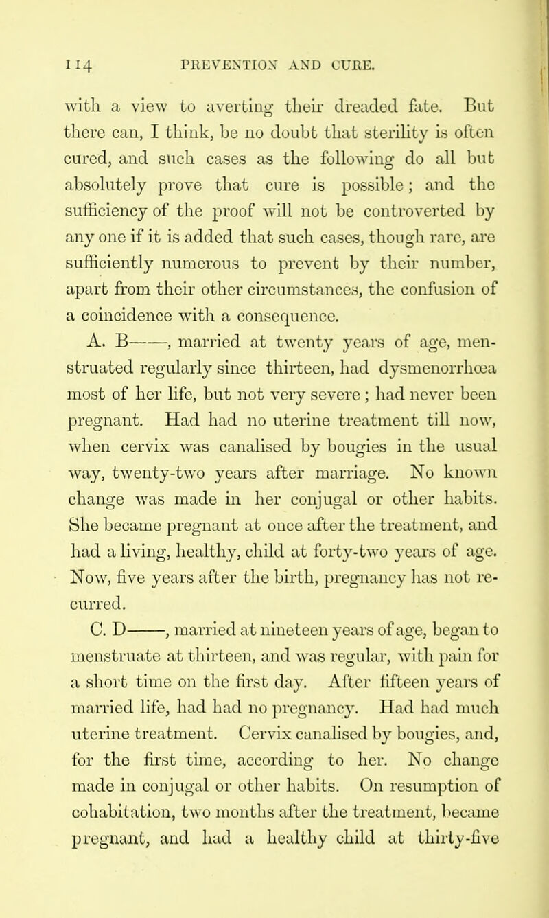 with a view to averting their dreaded fate. But there can, I think, be no doubt that sterility is often cured, and such cases as the following do all but absolutely prove that cure is possible; and the sufficiency of the proof -will not be controverted by any one if it is added that such cases, though rare, are sufficiently numerous to prevent by their number, apart from their other circumstances, the confusion of a coincidence with a consequence. A. B , married at twenty years of age, men- struated regularly since thirteen, had dysmenorrhoea most of her life, but not very severe; had never been pregnant. Had had no uterine treatment till now, when cervix was canalised by bougies in the usual way, twenty-two years after marriage. No known change was made in her conjugal or other habits. She became pregnant at once after the treatment, and had a living, healthy, child at forty-two years of age. Now, five years after the birth, pregnancy has not re- curred. C. D , married at nineteen years of age, began to menstruate at thirteen, and was regular, with pain for a short time on the first day. After fifteen years of married life, had had no pregnancy. Had had much uterine treatment. Cervix canalised by bougies, and, for the first time, according to her. No change made in conjugal or other habits. On resumption of cohabitation, two months after the treatment, became pregnant, and had a healthy child at thirty-five