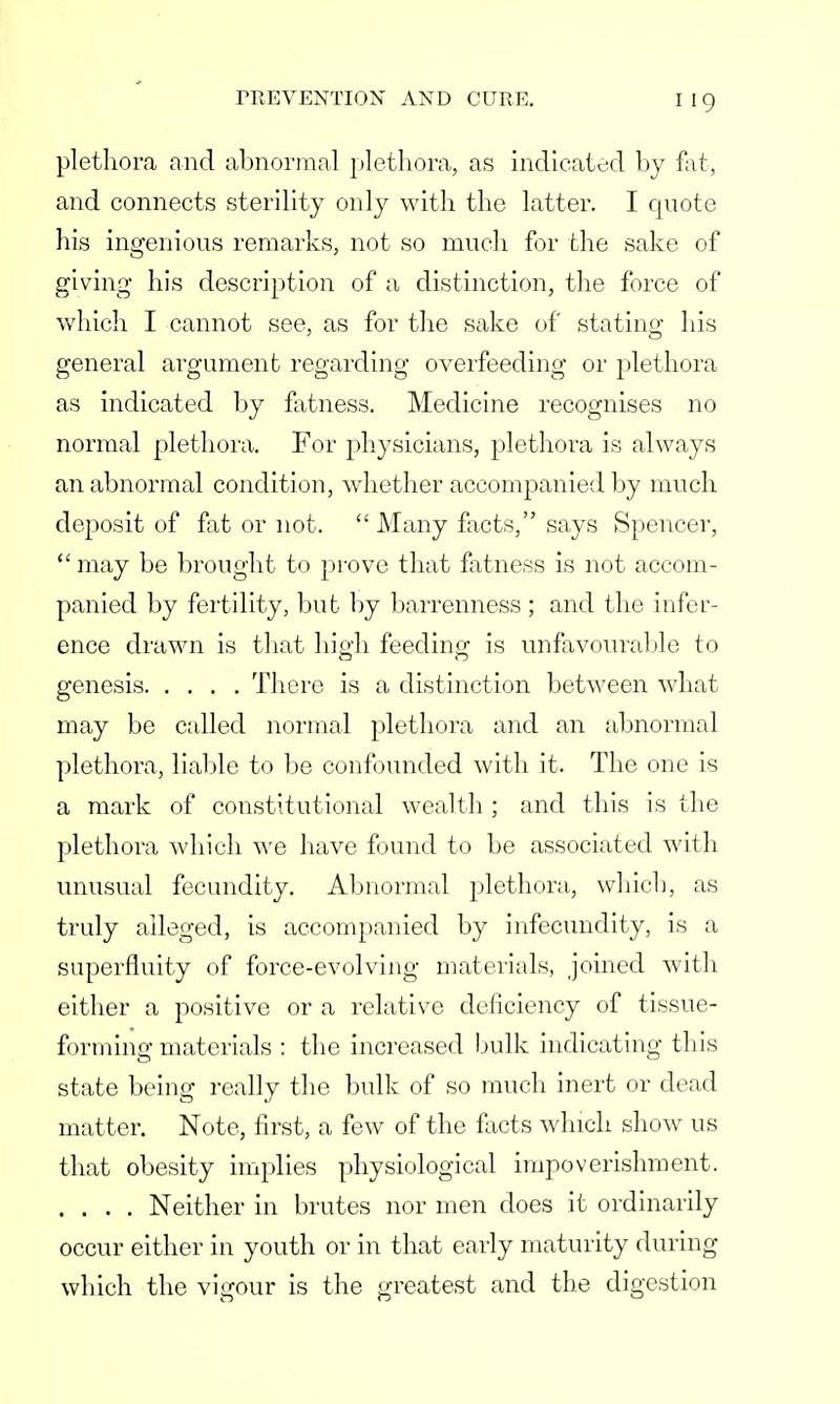 plethora and abnormal plethora, as indicated by fat, and connects sterility only with the latter. I quote his ingenious remarks, not so much for the sake of giving his description of a distinction, the force of which I cannot see, as for the sake of stating his general argument regarding overfeeding or plethora as indicated by fatness. Medicine recognises no normal plethora. For physicians, plethora is always an abnormal condition, whether accompanied by much deposit of fat or not.  Many facts, says Spencer,  may be brought to prove that fatness is not accom- panied by fertility, but by barrenness ; and the infer- ence drawn is that high feeding is unfavourable to genesis There is a distinction between what may be called normal plethora and an abnormal plethora, liable to be confounded with it. The one is a mark of constitutional wealth ; and this is the plethora which we have found to be associated with unusual fecundity. Abnormal plethora, which, as truly alleged, is accompanied by infecundity, is a superfluity of force-evolving materials, joined with either a positive or a relative deficiency of tissue- forming materials : the increased bulk indicating this state being really the bulk of so much inert or dead matter. Note, first, a few of the facts which show us that obesity implies physiological impoverishment. .... Neither in brutes nor men does it ordinarily occur either in youth or in that early maturity during which the vigour is the greatest and the digestion