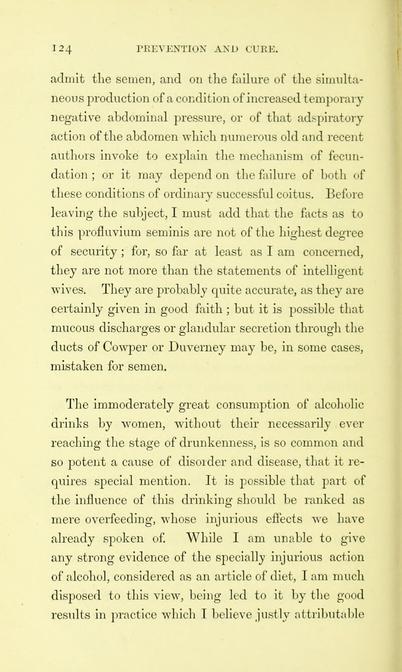 admit the semen, and on the failure of the simulta- neous production of a condition of increased temporary negative abdominal pressure, or of that ad> pi rat olf- action of the abdomen which numerous old and recent authors invoke to explain the mechanism of fecun- dation ; or it may depend on the failure of both of these conditions of ordinary successful coitus. Before leaving the subject, I must add that the facts as to this profluvium seminis are not of the highest degree of security; for, so far at least as I am concerned, they are not more than the statements of intelligent wives. They are probably quite accurate, as they are certainly given in good faith ; but it is possible that mucous discharges or glandular secretion through the ducts of Cowper or Duverney may be, in some cases, mistaken for semen. The immoderately great consumption of alcoholic drinks by women, without their necessarily ever reaching the stage of drunkenness, is so common and so potent a cause of disorder and disease, that it re- quires special mention. It is possible that part of the influence of this drinking should be ranked as mere overfeeding, whose injurious effects we have already spoken of. While I am unable to give any strong evidence of the specially injurious action of alcohol, considered as an article of diet, I am much disposed to this view, being led to it by the good results in practice which I believe justly attributable