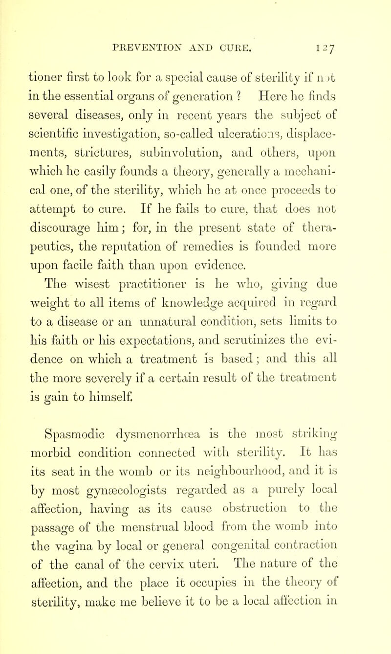 tioner first to look for a special cause of sterility if n >t in the essential organs of generation ? Here he finds several diseases, only in recent years the subject of scientific investigation, so-called ulcerations, displace- ments, strictures, subinvolution, and others, upon which he easily founds a theory, generally a mechani- cal one, of the sterility, which he at once proceeds to attempt to cure. If he fails to cure, that does not discourage him; for, in the present state of thera- peutics, the reputation of remedies is founded more upon facile faith than upon evidence. The wisest practitioner is he who, giving due weight to all items of knowledge acquired in regard to a disease or an unnatural condition, sets limits to his faith or his expectations, and scrutinizes the evi- dence on which a treatment is based; and this all the more severely if a certain result of the treatment is gain to himself. Spasmodic dysmenorrhea is the most striking- morbid condition connected with sterility. It has its seat in the womb or its neighbourhood, and it is by most gynaecologists regarded as a purely local affection, having as its cause obstruction to the passage of the menstrual blood from the womb into the vagina by local or general congenital contraction of the canal of the cervix uteri. The nature of the affection, and the place it occupies in the theory of sterility, make me believe it to be a local affection in