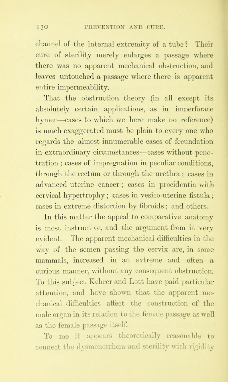 channel of the internal extremity of a tube ? Their cure of sterility merely enlarges a passage where there was no apparent mechanical obstruction, and leaves untouched a passage where there is apparent entire impermeability. That the obstruction theory (in all except its absolutely certain applications, as in imperforate hymen—cases to which we here make no reference) is much exaggerated must be plain to every one who regards the almost innumerable cases of fecundation in extraordinary circumstances—cases without pene- tration ; cases of impregnation in peculiar conditions, through the rectum or through the urethra ; cases in advanced uterine cancer ; cases in procidentia with cervical hypertrophy ; cases in vesico-uterine fistula ; cases in extreme distortion by fibroids; and others. In this matter the appeal to comparative anatomy is most instructive, and the argument from it very evident. The apparent mechanical difficulties in the way of the semen passing the cervix are, in some mammals, increased in an extreme and often a curious manner, without any consequent obstruction. To this subject Kehrer and Lott have paid particular attention, and have shown that the apparent me- chanical difficulties affect the construction of the male organ in its relation to the female passage as well as the female passage itself. To me it appears theoretically reasonable to connect the dysmenorrhcea and sterility with rigidity