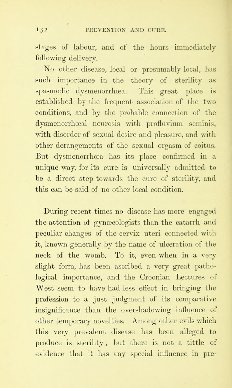 stages of labour, and of the hours immediately following delivery. No other disease, local or presumably local, has such importance in the theory of sterility as spasmodic dysmenorrhea. This great place is established by the frequent association of the two conditions, and by the probable connection of the dysmenorrhceal neurosis with profluvium seminis, with disorder of sexual desire and pleasure, and with other derangements of the sexual orgasm of coitus. But dysmenorrhea has its place confirmed in a unique way, for its cure is universally admitted to be a direct step towards the cure of sterility, and this can be said of no other local condition. During recent times no disease has more engaged the attention of gynaecologists than the catarrh and peculiar changes of the cervix uteri connected with it, known generally by the name of ulceration of the neck of the womb. To it, even when in a very slight form, has been ascribed a very great patho- logical importance, and the Croonian Lectures of West seem to have had less effect in bringing the profession to a just judgment of its comparative insignificance than the overshadowing influence of other temporary novelties. Among other evils which this very prevalent disease has been alleged to produce is sterility; but there is not a tittle of evidence that it has any special influence in pre-