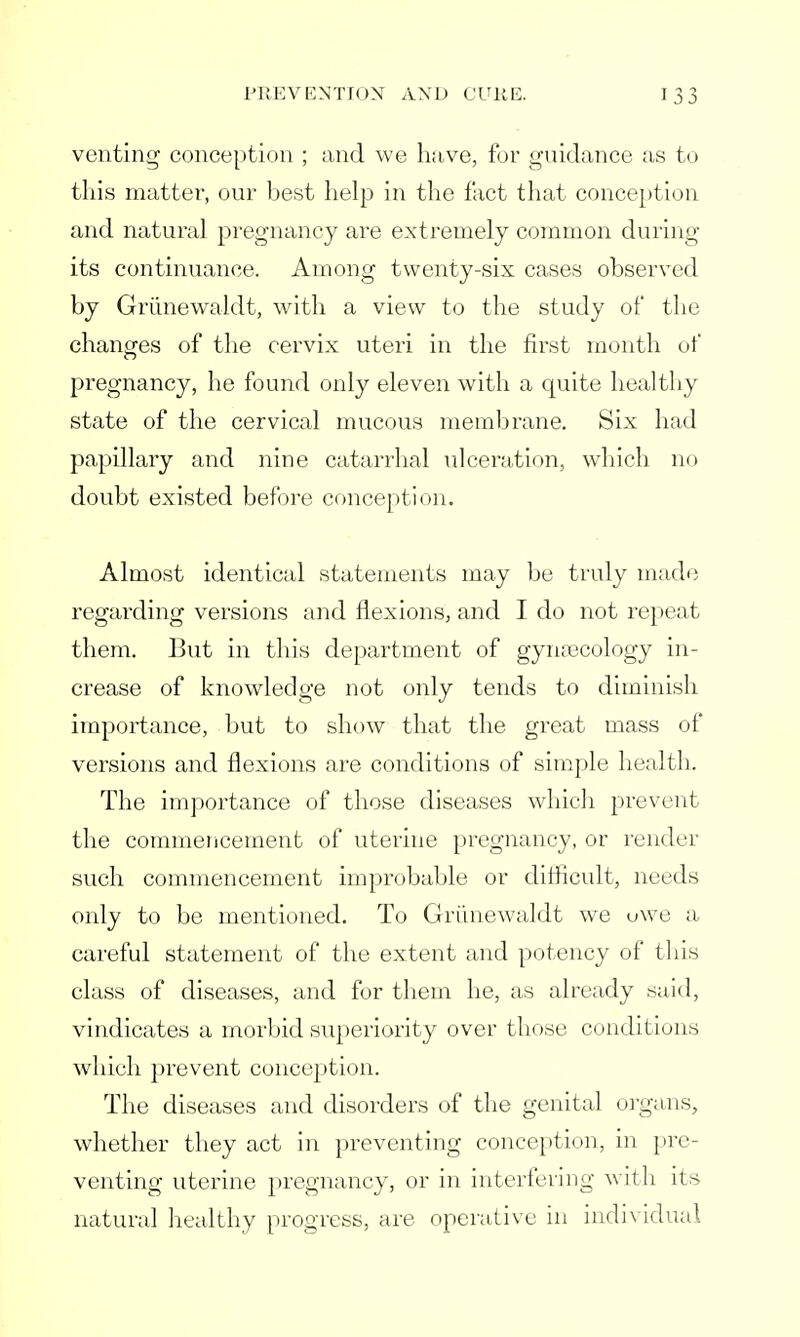 venting conception ; and we have, for guidance as to this matter, our best help in the fact that conception and natural pregnancy are extremely common during its continuance. Among twenty-six cases observed by Griinewaldt, with a view to the study of the changes of the cervix uteri in the first month of pregnancy, he found only eleven with a quite healthy state of the cervical mucous membrane. Six had papillary and nine catarrhal ulceration, which no doubt existed before conception. Almost identical statements may be truly made regarding versions and flexions, and I do not repeat them. But in this department of gynecology in- crease of knowledge not only tends to diminish importance, but to show that the great mass of versions and flexions are conditions of simple health. The importance of those diseases which prevent the commencement of uterine pregnancy, or render such commencement improbable or difficult, needs only to be mentioned. To Griinewaldt we owe a careful statement of the extent and potency of this class of diseases, and for them he, as already said, vindicates a morbid superiority over those conditions which prevent conception. The diseases and disorders of the genital organs, whether they act in preventing conception, in pre- venting uterine pregnancy, or in interfering with its natural healthy progress, are operative in individual