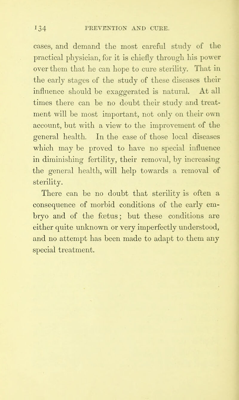 cases, and demand the most careful study of the practical physician, for it is chiefly through his power over them that he can hope to cure sterility. That in the early stages of the study of these diseases their influence should be exaggerated is natural. At all times there can be no doubt their study and treat- ment will be most important, not only on their own account, but with a view to the improvement of the general health. In the case of those local diseases which may be proved to have no special influence in diminishing fertility, their removal, by increasing the general health, will help towards a removal of sterility. There can be no doubt that sterility is often a consequence of morbid conditions of the early em- bryo and of the foetus; but these conditions are either quite unknown or very imperfectly understood, and no attempt has been made to adapt to them any special treatment.