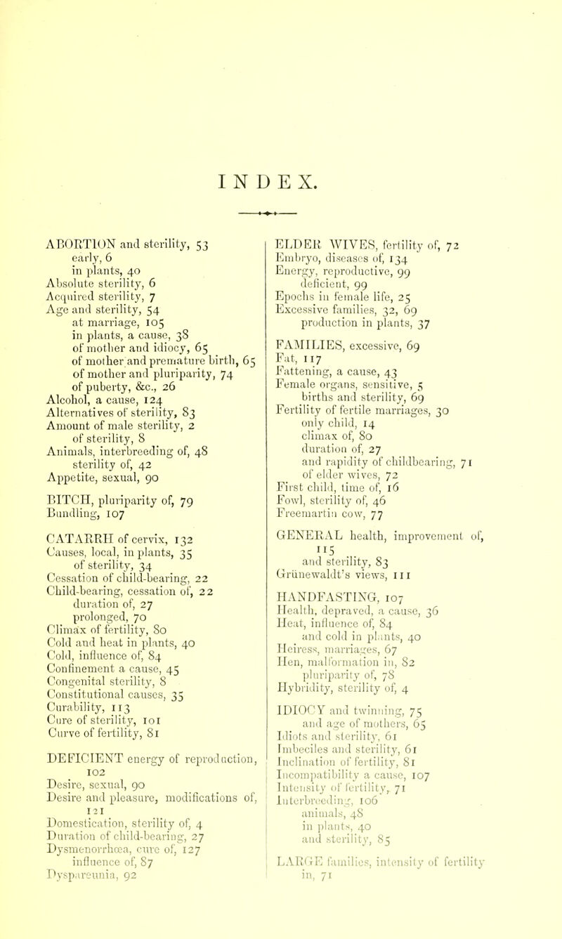 INDEX. ABORTION and sterility, 53 early, 6 in plants, 40 Absolute sterility, 6 Acquired sterility, 7 Age and sterility, 54 at marriage, 105 in plants, a cause, 3S of mother and idiocy, 65 of mother and premature birtli, 65 of mother and pluriparity, 74 of puberty, &c., 26 Alcohol, a cause, 124 Alternatives of sterility, 83 Amount of male sterility, 2 of sterility, 8 Animals, interbreeding of, 48 sterility of, 42 Appetite, sexual, 90 BITCH, pluriparity of, 79 Bundling, 107 CATARRH of cervix, 132 Causes, local, in plants, 35 of sterility, 34 Cessation of child-bearing, 22 Child-bearing, cessation of, 22 duration of, 27 prolonged, 70 Climax of fertility, So Cold and heat in plants, 40 Cold, influence of, 84 Confinement a cause, 45 Congenital sterility, 8 Constitutional causes, 35 Curability, 113 Cure of sterility, 101 Curve of fertility, Si DEFICIENT energy of reproduction, 102 Desire, sexual, 90 Desire and pleasure, modifications of, 121 Domestication, sterility of, 4 Duration of child-bearing, 27 Dysmenorrhea, cure of, 127 influence of, 87 Dyspareunia, 92 ELDER WIVES, fertility of, 72 Embryo, diseases of, 134 Energy, reproductive, 99 deficient, 99 Epochs in female life, 25 Excessive families, 32, 69 production in plants, 37 FAMILIES, excessive, 69 Fat, 117 Fattening, a cause, 43 Female organs, sensitive, 5 births and sterility, 69 Fertility of fertile marriages, 30 only child, 14 climax of, 80 duration of, 27 and rapidity of childboaring, 71 of elder wives, 72 First child, time of, 16 Fowl, sterility of, 46 Freemartin cow, 77 GENERAL health, improvement of, and sterility, 83 Griinewaldt's views, 111 HANDFASTING, 107 Health, depraved, a cause, 36 Heat, influence of, 84 and cold in plants, 40 Heiress, marriages, 67 Hen, malformation in, S2 pluriparity of, 7S Hybridity, sterility of, 4 IDIOCY and twinning, 75 and age of mothers, 65 Idiots and sterility, 61 Imbeciles and sterility, 61 Inclination of fertility, Si Incompatibility a cause, 107 Intensity of fertility, 71 Interbreeding, 106 animals, 4S in plants, 40 and .sterility, S5 LARGE families, intensity of fertility in, 71