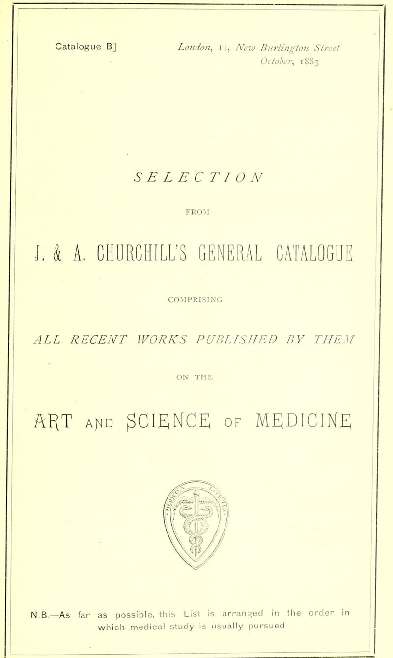 Catalogue B] London, 11, New Burlington Street October, 1883 SELECTION FROM J. k A. CHURCHILL'S GENERAL CATALOGUE COMPRISING ALL RECENT WORKS PUBLISHED BY THEM ON THE AHT ajnd SCIENCE of MEDICINE N.B.—As far as possible, this List is arranged in the order in which medical study is usually pursued