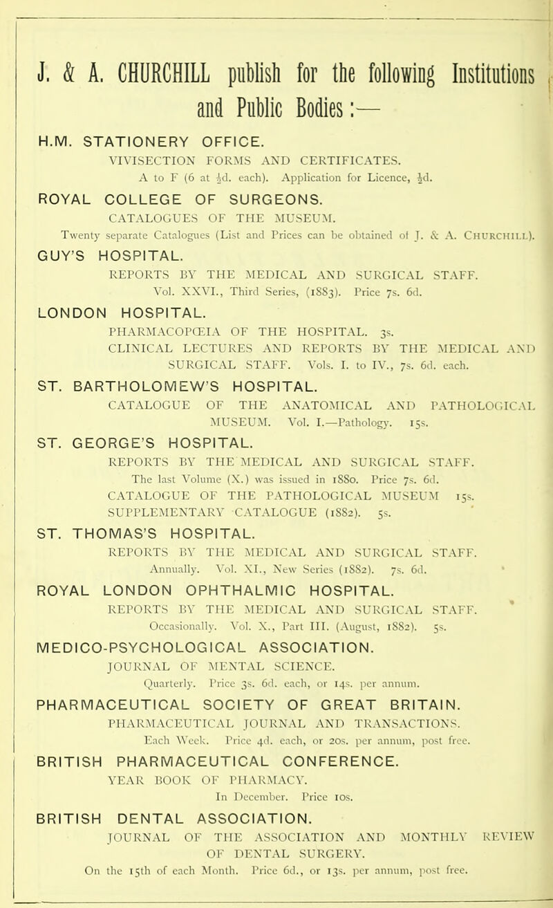 J. & A. CHURCHILL publish for the following Institutions and Public Bodies:— H.M. STATIONERY OFFICE. VIVISECTION FORMS AND CERTIFICATES. A to F (6 at Ad. each). Application for Licence, £d. ROYAL COLLEGE OF SURGEONS. CATALOGUES OF THE MUSEUM. Twenty separate Catalogues (List and Prices can be obtained ol J. & A. Churchill). GUY'S HOSPITAL. REPORTS BV THE MEDICAL AND SURGICAL STAFF. Vol. XXVI., Third Series, (1S83). Price 7s. 6d. LONDON HOSPITAL. PHARMACOPOEIA OF THE HOSPITAL. 3s. CLINICAL LECTURES AND REPORTS BY THE MEDICAL AND SURGICAL STAFF. Vols. I. to IV., 7s. 6d. each. ST. BARTHOLOMEW'S HOSPITAL. CATALOGUE OF THE ANATOMICAL AND PATHOLOGICAL MUSEUM. Vol. I.—Pathology. 15s. ST. GEORGE'S HOSPITAL. REPORTS BV THE MEDICAL AND SURGICAL STAFF. The last Volume (X.) was issued in 1SS0. Price 7s. 6d. CATALOGUE OF THE PATHOLOGICAL MUSEUM 15s. SUPPLEMENTARY CATALOGUE (1S82). 5s. ST. THOMAS'S HOSPITAL. REPORTS BV THE MEDICAL AND SURGICAL STAFF. Annually. Vol. XL, New Series (1SS2). 7s. 6d. * ROYAL LONDON OPHTHALMIC HOSPITAL. REPORTS BY THE MEDICAL AND SURGICAL STAFF. Occasionally. Vol. X., Part III. (August, 1S82). 5s. MEDICO-PSYCHOLOGICAL ASSOCIATION. JOURNAL OF MENTAL SCIENCE. Quarterly. Price 3s. 6d. each, or 14s. per annum. PHARMACEUTICAL SOCIETY OF GREAT BRITAIN. PHARMACEUTICAL JOURNAL AND TRANSACTIONS. Each Week. Price 4d. each, or 20s. per annum, post free. BRITISH PHARMACEUTICAL CONFERENCE. YEAR BOOK OF PHARMACY. In December. Price 10s. BRITISH DENTAL ASSOCIATION. JOURNAL OF THE ASSOCIATION AND MONTHLY REVIEW OF DENTAL SURGERY. On the 15th of each Month. Price 6d., or 13s. per annum, post free.