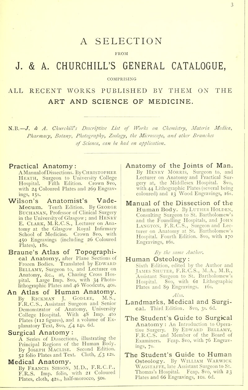 A SELECTION FROM J. & A. CHURCHILL'S GENERAL CATALOGUE, COMPRISING ALL RECENT WORKS PUBLISHED BY THEM ON THE ART AND SCIENCE OF MEDICINE. N.B.—/. <£ A. Churchill's Descriptive List of Works on Chemistry, Materia Mcdiea, Pharmacy, Botany, Photography, Zoology, the Microscope, and other Branches of Science, can be had on application. Practical Anatomy: A Manual of Dissections. By Christopher Heath, Surgeon to University College Hospital. Fifth Edition. Crown 8vo, with 24 Coloured Plates and 269 Engrav- ings, 15s. Wilson's Anatomist's Vade- Mecum. Tenth Edition. By George Buchanan, Professor of Clinical Surgery in the University of Glasgow; and Henry E. Clark, M.R.C.S., Lecturer on Ana- tomy at the Glasgow Koyal Infirmary School of Medicine. Crown 8vo, with 450 Engravings (including 26 Coloured Plates), 18s. Braune's Atlas of Topographi- cal Anatomy, after Plane Sections of Frozen Bodies. Translated by Edward Bellamy, Surgeon to, and Lecturer on Anatomy, &c, at, Charing Cross Hos- pital. Large Imp. 8vo, with 34 Photo- lithographic Plates and 46 Woodcuts, 40s. An Atlas of Human Anatomy. By Rickman J. Godlee, M.S., F. R.C.S., Assistant Surgeon and Senior Demonstrator of Anatomy, University College Hospital. With 48 Imp. 4to Plates (112 figures), and a volume of Ex- planatory Text, 8vo, £4. 14s. 6d. Surgical Anatomy : A Series of Dissections, illustrating the Principal Regions of the Human Body. By Joseph Maclise. Second Edition. 52 folio Plates and Text. Cloth, £3 12s. Medical Anatomy. By Francis Sibson, M.D., F.R.C.P., F.R.S. Imp. folio, with 21 Coloured Plates, cloth, 42s., half-morocco, 50s. Anatomy of the Joints of Man. By Henry Morris, Surgeon to, and Lecturer on Anatomy and Practical Sur- gery at, the Middlesex Hospital. 8vo, with 44 Lithographic Plates (several being coloured) and 13 Wood Engravings, 16s. Manual of the Dissection of the Human Body. By Luther Holden, Consulting Surgeon to St. Bartholomew's and the Foundling Hospitals, and John Langton, F.R.C.S., Surgeon and Lec- turer on Anatomy at St. Bartholomew's Hospital. Fourth Edition. 8vo, with 170 Engravings, 16s. By the same Author. Human Osteology: Sixth Edition, edited by the Author and James Shuter, F.R.C.S., M.A., M.B., Assistant Surgeon to St. Bartholomew's Hospital. 8vo, with 61 Lithographic Plates and 89 Engravings. 16s. Also. Landmarks, Medical and Surgi- cal. Third Edition. 8vo, 3s. 6d. The Student's Guide to Surgkal Anatomy : An Introduction to Opera- tive Surgery. By Edward Bellamy, F.R.C.S. and Member of the Board of Examiners. Fcap. 8vo, with 76 Engrav- ings, 7s. The Student's Guide to Human Osteology. By William Warwick Wagstaffe, late Assistant Surgeon to St. Thomas's Hospital. Fcap. 8vo, with 23 Plates and 66 Engravings, 10s. 6d.