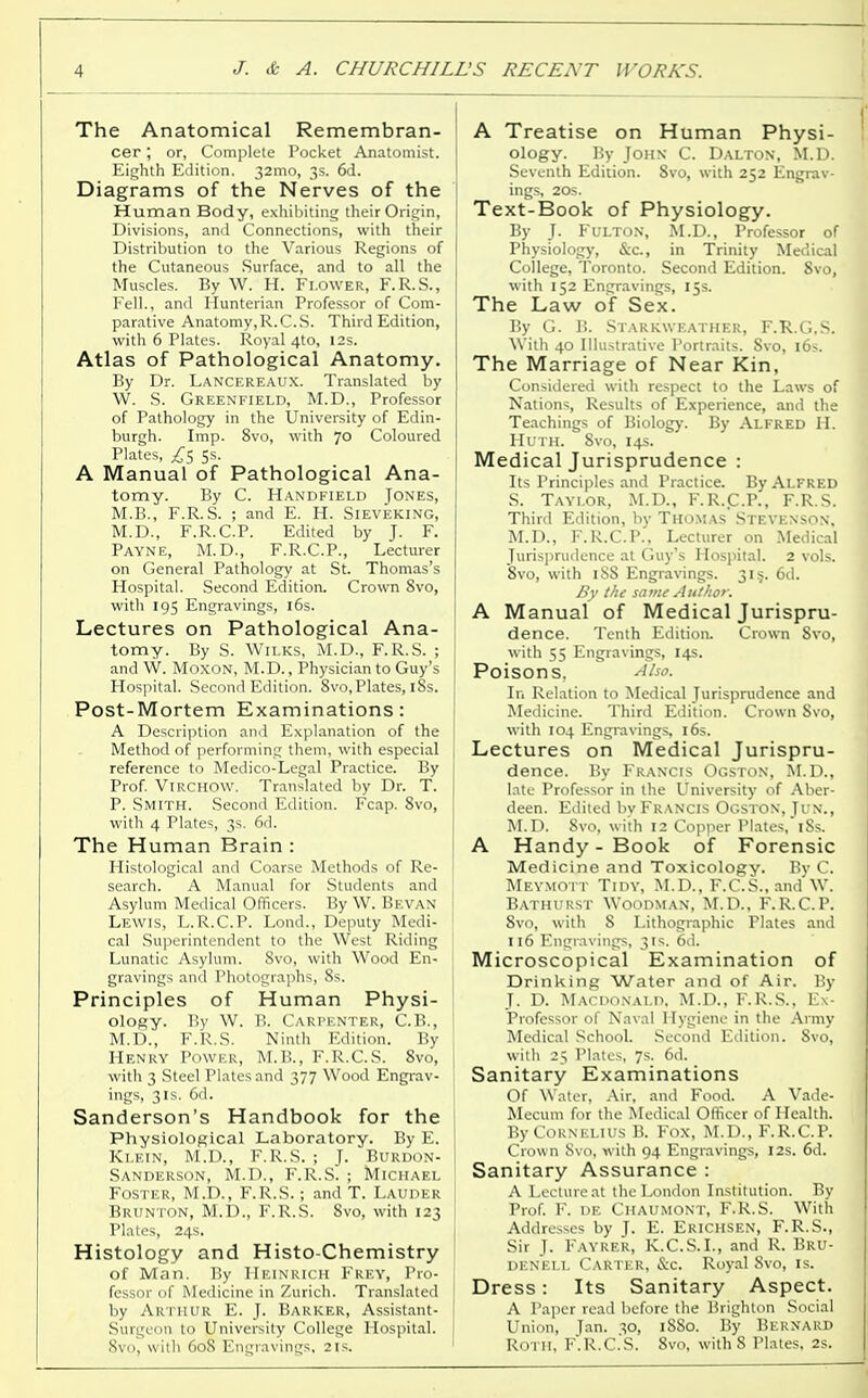 The Anatomical Remembran- cer ; or, Complete Pocket Anatomist. | Eighth Edition. 32mo, 3s. 6d. Diagrams of the Nerves of the I Human Body, exhibiting their Origin, Divisions, and Connections, with their Distribution to the Various Regions of the Cutaneous Surface, and to all the Muscles. By W. H. Flower, F.R.S., Fell., and Hunterian Professor of Com- parative Anatomy,R.C.S. Third Edition, with 6 Plates. Royal 4to, 12s. Atlas of Pathological Anatomy. By Dr. Lancereaux. Translated by W. S. Greenfield, M.D., Professor of Pathology in the University of Edin- burgh. Imp. 8vo, with 70 Coloured Plates, £s 5s. A Manual of Pathological Ana- tomy. By C. Handfield Tones, M.B., F.R.S. ; and E. H. Sieveking, M.D., F.R.C.P. Edited by J. F. PAYNE, M.D., F.R.C.P., Lecturer on General Pathology at St. Thomas's Hospital. Second Edition. Crown 8vo, with 195 Engravings, 16s. Lectures on Pathological Ana- tomy. By S. Wilks, M.D., F.R.S. ; and W. Moxon, M.D., Physician to Guy's Hospital. Second Edition. 8vo, Plates, 18s. Post-Mortem Examinations: A Description and Explanation of the Method of performing them, with especial reference to Medico-Legal Practice. By Prof. Virchow. Translated by Dr. T. P. Smith. Second Edition. Fcap. 8vo, with 4 Plates, 3s. 6d. The Human Brain : Histological and Coarse Methods of Re- search. A Manual for Students and Asylum Medical Officers. By W. Bevan Lewis, L.R.C.P. Lond., Deputy Medi- cal Superintendent to the West Riding Lunatic Asylum. 8vo, with Wood En- gravings and Photographs, 8s. Principles of Human Physi- ology. By W. B. Carpenter, C.B., j M.D., F.R.S. Ninth Edition. By Henry Power, M.B., F.R.C.S. 8vo, with 3 Steel Plates and 377 Wood Engrav- ings, 3 is. 6d. Sanderson's Handbook for the Physiological Laboratory. By E. Klein, M.D., F.R.S. ; J. Burdon- Sanderson, M.D., F.R.S. ; Michael ' Foster, M.D., F.R.S. ; and T. Lauder Brunton, M.D., F.R.S. 8vo, with 123 Plates, 24s. Histology and Histo-Chemistry ] of Man. By HEINRICH Frey, Pro- ! fessor of Medicine in Zurich. Translated by Arthur E. J. Barker, Assistant- Surge m to University College Hospital. Svo, with 608 Engravings. 2 IS. A Treatise on Human Physi- ology. By John C. Dalton, M.D. Seventh Edition. 8vo, with 252 Engrav- ings, 20s. Text-Book of Physiology. By J. Fulton, M.D., Professor of Physiology, &c, in Trinity Medical College, Toronto. Second Edition. Svo, with 152 Engravings, 15s. The Law of Sex. By G. B. Starkweather, F.R.G.S. With 40 Illustrative Portraits. Svo, 16s. The Marriage of Near Kin, Considered with respect to the Laws of Nations, Results of Experience, and the Teachings of Biology. By Alfred H. Huth. 8vo, 14s. Medical Jurisprudence : Its Principles and Practice. By Alfred S. Taylor, M.D., F.R.C.P., F.R.S. Third Edition, by Thomas Steyen>o\. M.D., F.R.C.P., Lecturer on Medical Jurisprudence at Guy's Hospital. 2 vols. Svo, with 1S8 Engravings. 315. 6d. By the same Author. A Manual of Medical Jurispru- dence. Tenth Edition. Crown Svo, with 55 Engravings, 14s. Poisons. Also. In Relation to Medical Jurisprudence and Medicine. Third Edition. Crown Svo, with 104 Engravings, 16s. Lectures on Medical Jurispru- dence. By Francis Ogston, M.D., late Professor in the University of Aber- deen. Edited by Francis Ogston, Jun., M.D. 8vo, with 12 Copper Plates,iSs. A Handy - Book of Forensic Medicine and Toxicology. By C. MEYMOTT Tidy, M.D., F.C.S.,and W. Bathurst Woodman, M.D., F.R.C.P. Svo, with S Lithographic Plates and 116 Engravings, 31s. 6d. Microscopical Examination of Drinking Water and of Air. By J. D. Macdonald. M.D., F.R.S., Ex- Professor of Naval Hygiene in the Army Medical School. Second Edition. Svo, with 25 Plates, 7s. 6d. Sanitary Examinations Of Water, Air, and Food. A Vade- Mecum for the Medical Officer of Health. By Cornelius B. Fox, M.D., F.R.C.P. Crown Svo, with 94 Engravings, I2s. 6d. Sanitary Assurance : A Lecture at the London Institution. By Prof. F. de Chaumont, F.R.S. With Addresses by J. E. Erichsen, F.R.S., Sir J. Fayrer, K.C.S.I., and R. Bru- denell Carter, &c. Royal 8vo, is. Dress: Its Sanitary Aspect. A Paper read before the Brighton Social Union, Jan. 30, 1880. By Bernard Roth, F'.R.C.S. Svo, with 8 Plates, 2s.