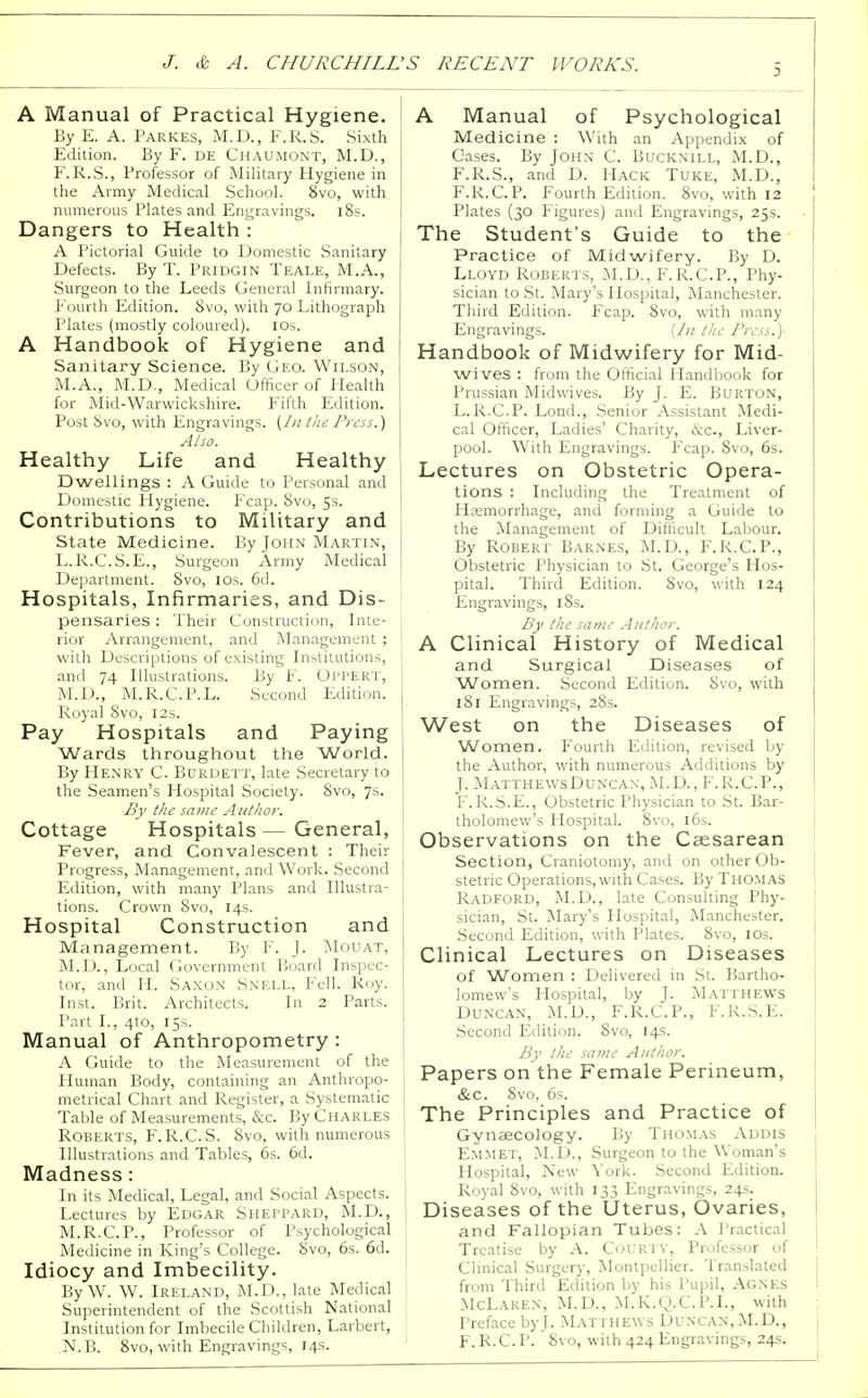 3 A Manual of Practical Hygiene. By E. A. Parkes, M.D., F.R.S. Sixth Edition. By F. de Chaumont, M.D., F. R.S., Professor of Military Hygiene in the Army Medical School. 8vo, with numerous Plates and Engravings. 18s. Dangers to Health : A Pictorial Guide to Domestic Sanitary Defects. By T. Pridgin Teale, M.A., Surgeon to the Leeds General Infirmary. Fourth Edition. 8vo, with 70 Lithograph Plates (mostly coloured). 10s. A Handbook of Hygiene and Sanitary Science. By Geo. Wilson, M.A., M.D., Medical Officer of Health for Mid-Warwickshire. Fifth Edition. Post 8vo, with Engravings. (J 11 /lie Press.) Also. Healthy Life and Healthy Dwellings : A Guide to Personal and Domestic Hygiene. Fcap. 8vo, 5s. Contributions to Military and State Medicine. By John Martin, L.R.C.S.E., Surgeon Army Medical Department. 8vo, 10s. 6d. Hospitals, Infirmaries, and Dis- pensaries : Their Construction, Inte- rior Arrangement, and Management ; ! with Descriptions of existing Institutions, I and 74 Illustrations. By F. OPPERT, I M.D., M.R.C.P.L. Second Edition. Royal 8vo, 12s. Pay Hospitals and Paying Wards throughout the World. By Henry C. Burdett, late Secretary to the Seamen's Hospital Society. 8vo, 7s. By the same Author. Cottage Hospitals — General, Fever, and Convalescent : Their Progress, Management, and Work. Second Edition, with many Plans and Illustra- tions. Crown 8vo, 14s. Hospital Construction and Management. By F. J. Mouat, M.D., Local Government Board Inspec- tor, and H. Saxon Snei.l, Fell. Roy. Inst. Brit. Architects. In 2 Parts. Part I., 4to, 15s. Manual of Anthropometry : A Guide to the Measurement of the Human Body, containing an Anthropo- metrical Chart and Register, a Systematic j Table of Measurements, &c. By Charles Roberts, F.R.C.S. 8vo, with numerous Illustrations and Tables, 6s. 6d. Madness: In its Medical, Legal, and Social Aspects. Lectures by Edgar SHEPPARD, M.D., ; M.R.C.P., Professor of Psychological Medicine in King's College. 8vo, 6s. 6d. Idiocy and Imbecility. By W. W. Ireland, M.D., late Medical Superintendent of the Scottish National Institution for Imbecile Children, Larbert, N.B. 8vo, with Engravings, 14s. A Manual of Psychological Medicine : With an Appendix of Cases. By John C. Bucknill, M.D., F.R.S., and D. Hack Tuke, M.D., F.R. C. P. Fourth Edition. 8vo, with 12 Plates (30 Figures) and Engravings, 25s. The Student's Guide to the Practice of Midwifery. By D. Lloyd Roberts, M.D., F.R.CP., Phy- sician to St. Mary's Hospital, Manchester. Third Edition. Fcap. 8vo, with many Engravings. (In /he Press.)- Handbook of Midwifery for Mid- wives : from the Official Handbook for Prussian Midwives. By J. E. Burton, L.R.C.P. Lond., Senior Assistant Medi- cal Officer, Ladies' Charity, &c, Liver- pool. With Engravings. Fcap. 8vo, 6s. Lectures on Obstetric Opera- tions : Including the Treatment of Haemorrhage, and forming a Guide to the Management of Difficult Labour. By Robert Barnes, M.D., F.R.CP., Obstetric Physician to St. George's Hos- pital. Third Edition. 8vo, with 124 Engravings, 18s. By the same Author. A Clinical History of Medical and Surgical Diseases of Women. Second Edition. 8vo, with 181 Engravings, 28s. West on the Diseases of Women. Fourth Edition, revised by the Author, with numerous Additions by J. Matthe\vsDuncax,M.D.,F.R.C.P., F.R.S.E., Obstetric Physician to St. Bar- tholomew's Hospital. 8vo, 16s. Observations on the Caesarean Section, Craniotomy, and on other Ob- stetric Operations, with Cases. By Thomas Radford, M.D., late Consulting Phy- sician, St. Mary's Hospital, Manchester. Second Edition, with Plates. 8vo, 10s. Clinical Lectures on Diseases of Women : Delivered in St. Bartho- lomew's Hospital, by J. Matthews Duncan, M.D., F.R.CP., F.R.S.E. Second Edition. 8vo, 14s. By the same Author. Papers on the Female Perineum, &c. Svo, 6s. The Principles and Practice of Gynaecology. By Thomas Addis Emmet, M.D., Surgeon to the Woman's Hospital, New York. Second Edition. Royal 8vo, with 133 Engravings, 24s. Diseases of the Uterus, Ovaries, and Fallopian Tubes: A Practical Treatise by A. Col in v, Professor of Clinical Surgery, Montpellier. Translated from Third Edition by his Pupil, Agnes McLaren, M.D., M.K.Q.C.P.I., with Preface by). Matthews Duncan, M.D., F.R.CP. Svo, with 424 Engravings, 24s.