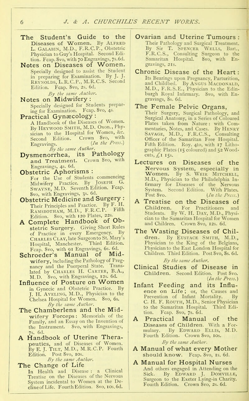 The Student's Guide to the Diseases of Women. By Alfred L. Galabin, M.D., F.R.C.P., Obstetric Physician to Guy's Hospital. Second Edi- tion. Fcap. 8vo, with 70 Engravings, 7s. 6d. Notes on Diseases of Women. Specially designed to assist the Student in preparing for Examination. By J. J. Reynolds, L.R.C.P., M.R.C.S. Second Edition. Fcap. 8vo, 2s. 6d. By the same Author. Notes on Midwifery: Specially designed for Students prepar- ing for Examination. Fcap. 8vo, 4s. Practical Gynaecology : A Handbook of the Diseases of Women. By Heywood Smith, M.D. Oxon., Phy- sician to the Hospital for Women, &c. Second Edition. Crown 8vo, with Engravings. {In the Press.) By the same Author. Dysmenorrhea, its Pathology and Treatment. Crown 8vo, with Engravings, 4s. 6d. Obstetric Aphorisms : For the Use of Students commencing Midwifery Practice. By Joseph G. Swayne, M.D. Seventh Edition. Fcap. 8vo, with Engravings, 3s. 6d. Obstetric Medicine and Surgery : Their Principles and Practice. By F. H. Ramsbotham, M.D., F.R.C.P. Fifth Edition. 8vo, with 120 Plates, 22s. A Complete Handbook of Ob- stetric Surgery. Giving Short Rules of Practice in every Emergency. By Charles Clay, late Surgeon to St. Mary's Hospital, Manchester. Third Edition. Fcap. 8vo, with 91 Engravings, 6s. 6d. Schroeder's Manual of Mid- wifery, including the Pathology of Preg- nancy and the Puerperal State. Trans- lated by Charles H. Carter, B.A., M.D. 8vo, with Engravings, 12s. 6d. Influence of Posture on Women in Gynecic and Obstetric Practice. By J. H. Aveling, M.D., Physician to the Chelsea Hospital for Women. 8vo, 6s. By the same A uthor. The Chamberlens and the Mid- wifery Forceps: Memorials of the Family, and an Essay on the Invention of the Instrument. Svo, with Engravings, 7s. 6d. A Handbook of Uterine Thera- peutics, and of Diseases of Women. By E. J. Tilt, M.D., M.R.C.P. Fourth Edition. Post 8vo, IOs. By the same Author. The Change of Life In Health and Disease : a Clinical Treatise on the Diseases of the Nervous System incidental to Women at the De- clineofLife. Fourth Edition. 8vo, los.6d. Ovarian and Uterine Tumours : Their Pathology and Surgical Treatment. By Sir T. Spencer Wells, Bart., F. R.C. S., Consulting Surgeon to the Samaritan Hospital. Svo, with En- gravings, 2 is. Chronic Disease of the Heart: Its Bearings upon Pregnancy, Parturition, and Childbed. By Angus Macdonald, M.D., F.R.S.E., Physician to the Edin- burgh Royal Infirmary. Svo, with En- gravings, 8s. 6d. The Female Pelvic Organs, Their Surgery, Surgical Pathology, and Surgical Anatomy, in a Series of Coloured Plates taken from Nature: with Com- mentaries, Notes, and Cases. By Henry Savage, M.D., F.R.C.S., Consulting Officer of the Samaritan Free Hospital. Fifth Edition. Roy. 4to, with 17 Litho- graphic Plates (15 coloured) and 52 Wood- cuts, £\ 15s. Lectures on Diseases of the Nervous System, especially in Women. By S. Weir Mitchell, M.D., Physician to the Philadelphia In- firmary for Diseases of the Nervous System. Second Edition. With Plates. Post 8vo. (In the Press.) A Treatise on the Diseases of Children. For Practitioners and Students. By W. H. Day, M.D., Physi- cian to the Samaritan Hospital for Women and Children. Crown Svo, I2s. 6d. The Wasting Diseases of Chil- dren. By Eustace Smith, M.D., Physician to the King of the Belgians, Physician to the East London Hospital for Children. Third Edition. Post Svo, 8s. 6d. By the same Author. Clinical Studies of Disease in Children. Second Edition. Post Svo. {In the Press.) Infant Feeding and its Influ- ence on Life ; or, the Causes and Prevention of Infant Mortality. By C. H. F. Routh, M.D., Senior Physician to the Samaritan Hospital Third Edi- tion. Fcap. Svo, 7s. 6d. A Practical Manual of the Diseases of Children. With a For- mulary. By Edward Ellis, M.D. Fourth Edition. Crown Svo, IOs. By the same A uthor. A Manual of what every Mother should know. Fcap. Svo, is. 6d. A Manual for Hospital Nurses And others engaged in Attending on the Sick. By Edward J. Domville, Surgeon to the Exeter Lying-in Charity. Fourth Edition. Crown Svo, 2s. 6d.