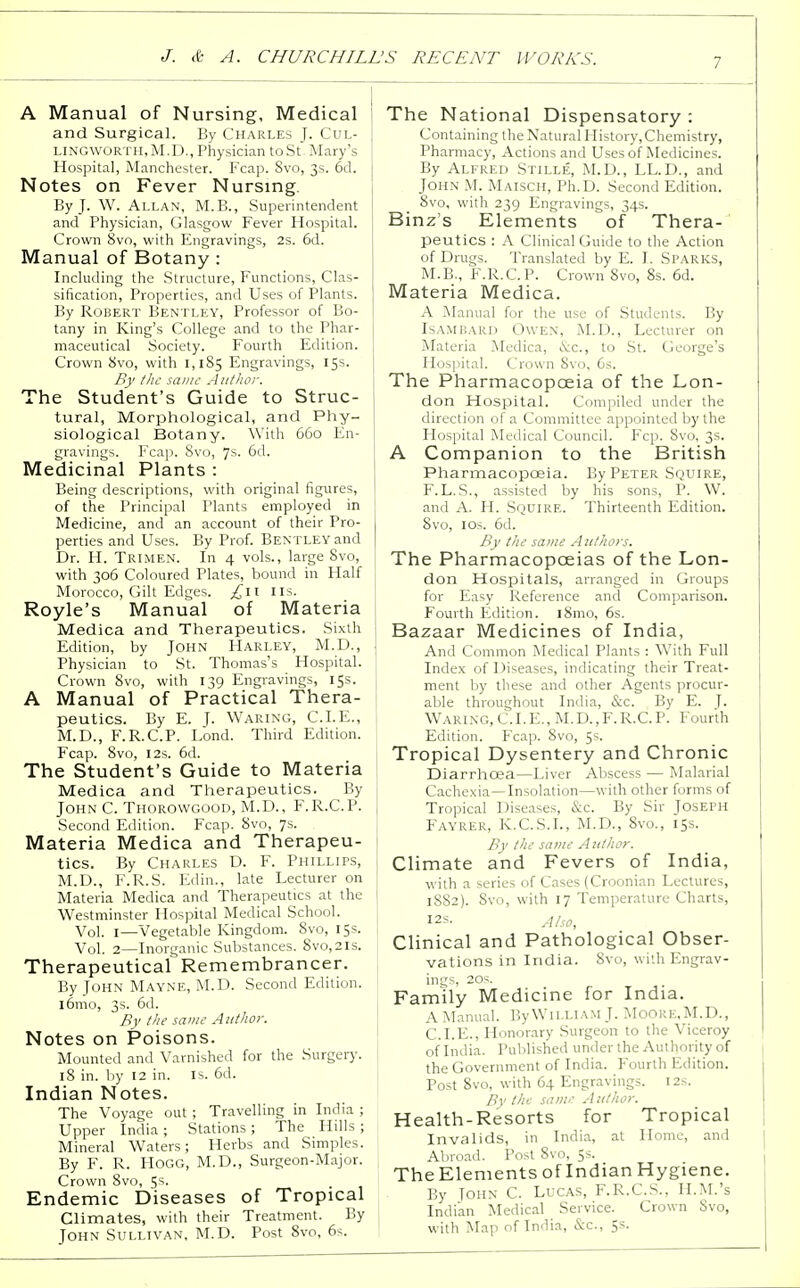 A Manual of Nursing, Medical and Surgical. By Charles J. Cul- LINGWORTH,M.D., Physician toSt Mary's Hospital, Manchester. Fcap. 8vo, 3s. 6d. Notes on Fever Nursing. By J. W. Allan, M.B., Superintendent and Physician, Glasgow Fever Hospital. Crown 8vo, with Engravings, 2s. 6d. Manual of Botany : Including the Structure, Functions, Clas- sification, Properties, and Uses of Plants. By Robert Bentley, Professor of Bo- tany in King's College and to the Phar- maceutical Society. Fourth Edition. Crown 8vo, with 1,185 Engravings, 15s. By the same Author. The Student's Guide to Struc- tural, Morphological, and Phy- siological Botany. With 660 En- gravings. Fcap. 8vo, 7s- 6d. Medicinal Plants : Being descriptions, with original figures, of the Principal Plants employed in Medicine, and an account of their Pro- perties and Uses. By Prof. Bentley and Dr. H. Trimen. In 4 vols., large Svo, with 306 Coloured Plates, bound in Half Morocco, Gilt Edges. ^11 lis. Royle's Manual of Materia Medica and Therapeutics. Sixth Edition, by John Harley, M.D., Physician to St. Thomas's Hospital. Crown 8vo, with 139 Engravings, 15s. A Manual of Practical Thera- peutics. By E. J. Waring, CLE., M.D., F.R.C.P. Lond. Third Edition. Fcap. 8vo, 12s. 6d. The Student's Guide to Materia Medica and Therapeutics. By John C. Thorowgood, M.D., F.R.C.P. Second Edition. Fcap. 8vo, 7s. Materia Medica and Therapeu- tics. By Charles D. F. Phillips, M.D., F.R.S. Edin., late Lecturer on Materia Medica and Therapeutics at the Westminster Hospital Medical School. Vol. 1—Vegetable Kingdom. 8vo, 15s. Vol. 2—Inorganic Substances. 8vo,2ls. Therapeutical Remembrancer. By John Mayne, M.D. Second Edition. i6mo, 3s. 6d. By the same Author. Notes on Poisons. Mounted and Varnished for the Surgery. 18 in. by 12 in. is. 6d. Indian Notes. The Voyage out ; Travelling in India ; Upper India ; Stations; The Hills ; Mineral Waters; Herbs and Simples. By F. R. Hogg, M.D., Surgeon-Major. Crown 8vo, 5s. Endemic Diseases of Tropical Climates, with their Treatment. By John Sullivan, M.D. Post 8vo, 6s. The National Dispensatory : Containing the Natural History.Chemistry, Pharmacy, Actions and Uses of Medicines. By Alfred Stille, M.D., LL.D., and John M. Maisch, Ph.D. Second Edition. 8vo, with 239 Engravings, 34s. Binz's Elements of Thera- peutics : A Clinical Guide to the Action of Drugs. Translated by E. I. Sparks, M.B., F.R.C.P. Crown 8vo, 8s. 6d. Materia Medica. A Manual for the use of Students. By Isambarij Owen, M.D., Lecturer on Materia Medica, &c, to St. George's Hospital. Crown Svo, 6s. The Pharmacopoeia of the Lon- don Hospital. Compiled under the direction of a Committee appointed by the Hospital Medical Council. Fcp. 8vo, 3s. A Companion to the British Pharmacopoeia. By Peter Squire, F. L. S., assisted by his sons, P. W. and A. H. Squire. Thirteenth Edition. Svo, 10s. 6d. By the same Authors. The Pharmacopoeias of the Lon- don Hospitals, arranged in Groups for Easy Reference and Comparison. Fourth Edition. 181110, 6s. Bazaar Medicines of India, And Common Medical Plants : With Full Index of Diseases, indicating their Treat- ment by these and other Agents procur- able throughout India, &c. By E. ]. Waring, C.I.E., M.D.,F. R.C. P. Fourth Edition. Fcap. 8vo, 5s. Tropical Dysentery and Chronic Diarrhoea—Liver Abscess — Malarial Cachexia—Insolation—with other forms of Tropical Diseases, &c. By Sir Joseph Fayrer, K.C.S.L, M.D., 8vo., 15s. By the same A tilhor. Climate and Fevers of India, with a series of Cases (Croonian Lectures, 1882). Svo, with 17 Temperature Charts, I2S. stho, Clinical and Pathological Obser- vations in India. Svo, with Engrav- ings, 20s. Family Medicine for India. A Manual. By William J. Moore.M.D., CLE., Honorary Surgeon to the Viceroy of India. Published under the Authority of the Government of India. Fourth Edition. Post 8vo, with 64 Engravings. 12s. By the same Author. Health-Resorts for Tropical Invalids, in India, at Llome, and Abroad. Post 8vo, 5s. The Elements of Indian Hygiene. By John C. Lucas, F.R.C.S., H.M.'s Indian Medical Service. Crown Svo, with Map of India, &C, 5s.