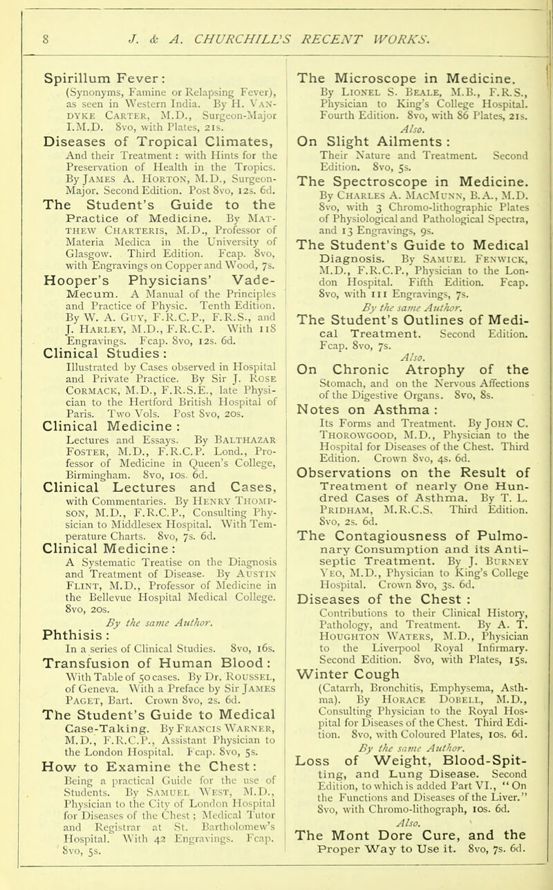 Spirillum Fever: (Synonyms, Famine or Relapsing Fever), as seen in Western India. By H. Van- dyke Carter, M.D., Surgeon-Major I.M.D. 8vo, with Plates, 21s. Diseases of Tropical Climates, And their Treatment : with Hints for the Preservation of Health in the Tropics. By James A. Horton, M.D., Surgeon- Major. Second Edition. Post 8vo, 12s. 6d. The Student's Guide to the Practice of Medicine. By Mat- thew Charteris, M.D., Professor of Materia Medica in the University of Glasgow. Third Edition. Fcap. 8vo, with Engravings on Copper and Wood, 7s. Hooper's Physicians' Vade- Mecum. A Manual of the Principles and Practice of Physic. Tenth Edition. By W. A. Guy, F.R.C.P., F.R.S., and J. Harley, M.D., F.R.C.P. With 118 Engravings. Fcap. 8vo, 12s. 6d. Clinical Studies : Illustrated by Cases observed in Plospital and Private Practice. By Sir J. Rose Cormack, M.D., F.R.S.E., late Physi- cian to the Hertford British Hospital of Paris. Two Vols. Post Svo, 20s. Clinical Medicine : Lectures and Essays. By Balthazar Foster, M.D., F.R.C.P. Lond., Pro- fessor of Medicine in Queen's College, Birmingham. Svo, 10s. 6d. Clinical Lectures and Cases, with Commentaries. By Henry Thomp- son, M.D., F.R.C.P., Consulting Phy- sician to Middlesex Hospital. With Tem- perature Charts. 8vo, 7s. 6d. Clinical Medicine: A Systematic Treatise on the Diagnosis and Treatment of Disease. By AUSTIN Flint, M.D., Professor of Medicine in the Bellevue Hospital Medical College. 8vo, 20s. By the same Author. Phthisis : In a series of Clinical Studies. 8vo, 16s. Transfusion of Human Blood: With Table of 50 cases. By Dr. Roussel, of Geneva. With a Preface by Sir James Paget, Bart. Crown Svo, 2s. 6d. The Student's Guide to Medical Case-Taking. By Francis Warner, M.D., F.R.C.P., Assistant Physician to the London Hospital. Fcap. Svo, 5s. How to Examine the Chest: Being a practical Guide for the use of Students. By Samuel West, M.D., Physician to the City of London Hospital for Diseases of the Chest; Medical Tutor and Registrar at St. Bartholomew's Hospital. With 42 Engravings. Fcap. ' Svo, 5s. The Microscope in Medicine. By Lionel S. Beale, M.B., F.R.S., Physician to King's College Hospital. Fourth Edition. Svo, with S6 Plates, 21s. Also. On Slight Ailments : Their Nature and Treatment. Second Edition. 8vo, 5s. The Spectroscope in Medicine. By Charles A. MacMunn, B.A., M.D. Svo, with 3 Chromo-lithographic Plates of Physiological and Pathological Spectra, and 13 Engravings, 9s. The Student's Guide to Medical Diagnosis. By Samuel Fenwick, M.D., F.R.C.P., Physician to the Lon- don Hospital. Fifth Edition. Fcap. Svo, with in Engravings, 7s. By the same Author. The Student's Outlines of Medi- cal Treatment. Second Edition. Fcap. 8vo, 7s. Also. On Chronic Atrophy of the Stomach, and on the Nervous Affections of the Digestive Organs. Svo, 8s. Notes on Asthma : Its Forms and Treatment. By John C. Thorowgood, M.D., Physician to the Hospital for Diseases of the Chest. Third Edition. Crown Svo, 4s. 6d. Observations on the Result of Treatment of nearly One Hun- dred Cases of Asthma. By T. L. Pridham, M.R.C.S. Third Edition. Svo, 2s. 6d. The Contagiousness of Pulmo- nary Consumption and its Anti- septic Treatment. By J. Burney Yeo, M.D., Physician to King's College Plospital. Crown Svo, 3s. 6d. Diseases of the Chest : Contributions to their Clinical History, Pathology, and Treatment. By A. T. Houghton Waters, M.D., Physician to the Liverpool Royal Infirmary. Second Edition. Svo, with Plates, 15s. Winter Cough (Catarrh, Bronchitis, Emphysema, Asth- ma). By Horace Dobell, M.D., Consulting Physician to the Royal Hos- pital for Diseases of the Chest. Third Edi- tion. Svo, with Coloured Plates, 10s. 6d. By the some Author. Loss of Weight, Blood-Spit- ting, and Lung Disease. Second Edition, to which is added Part VI., On the Functions and Diseases of the Liver. 8vo, with Chromo-lithograph, 10s. 6d. Also. The Mont Dore Cure, and the Proper Way to Use it. 8vo, 7s. 6d.