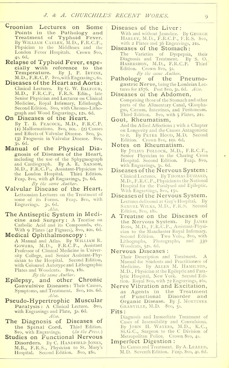 ^roonian Lectures on Some Points in the Pathology and Treatment of Typhoid Fever. I By William Cayley, M.D., F.R.C.P., Physician to the Middlesex and the London Fever Hospitals. Crown 8vo, 4s. 6d. Relapse of Typhoid Fever, espe- cially with reference to the ; Temperature. By J. P. Irvine, | M.D., F.R.C.P. 8vo,with Engravings, 6s. Diseases of the Heart and Aorta: Clinical Lectures. By G. W. Balfour, I M.D., F.R.C.P., F.R.S. Edin., late Senior Physician and Lecturer on Clinical Medicine, Royal Infirmary, Edinburgh. Second Edition. 8vo, with Chromo-Litho- graph and Wood Engravings, 12s. 6d. On Diseases of the Heart. By T. B. Peacock, M.D., F.R.C.P. (1) Malformations. 8vo, 10s. (2) Causes 1 and Effects of Valvular Disease. 8vo, 5s. (3) Prognosis in Valvular Disease. 8vo, 3s. 6d. Manual of the Physical Dia- gnosis of Diseases of the Heart, including the use of the Sphygmograph and Cardiograph. By A. E. Sansom, M.D., F.R.C.P., Assistant-Physician to the London Hospital. Third Edition. Fcap. 8vo, with 48 Engravings, 7s. 6d. By the same Author. Valvular Disease of the Heart. Lettsomian Lectures on the Treatment of 1 some of its Forms. Fcap. 8vo, with Engravings. 3s. 6d. Also. The Antiseptic System in Medi- cine and Surgery : A Treatise on Carbolic Acid and its Compounds, etc. With 9 Plates (42 Figures), 8vo, 10s. 6d. Medical Ophthalmoscopy : A Manual and Atlas. By William R. Gowers, M.D., F.R.C.P., Assistant J Professor of Clinical Medicine in Univer- sity College, and Senior Assistant-Phy- I sician to the Hospital. Second Edition, with Coloured Autotype and Lithographic Plates and Woodcuts. 8vo, 18s. By the same Author. Epilepsy, and other Chronic Convulsive Diseases: Their Causes, Symptoms, and Treatment. 8vo, 10s. 6d. Also. Pseudo-Hypertrophic Muscular Paralysis : A Clinical Lecture. 8vo, with Engravings and Plate, 3s. 6d. Also. The Diagnosis of Diseases of the Spinal Cord. Third Edition. 8vo, with Engravings. (In the Press.) Studies on Functional Nervous Disorders. By C. Handfield Jones, M.B., F.R.S., Physician to St. Mary's Hospital. Second Edition. 8vo, iSs. Diseases of the Liver : With and without Jaundice. By George Harley, M.D., F.R.C.P., F.R.S. Svo, with 2 Plates and 36 Engravings, 21s. Diseases of the Stomach : The Varieties of Dyspepsia, their Diagnosis and Treatment. By S. O. Habershon, M.D., F.R.C.P. Third' Edition. Crown Svo, 5s. By the same Author. Pathology of the Pneumo- gastric Nerve, being the Lumleian Lec- tures for 1876. Post 8vo, 3s. 6d. Also. Diseases of the Abdomen, Comprising those of the Stomach and other parts of the Alimentary Canal, Gisopha- gus, Caecum, Intestines, and Peritoneum. Third Edition. Svo, with 5 Plates, 21s. Gout, Rheumatism, And the Allied Affections ; with a Chapter on Longevity and the Causes Antagonistic to it. By Peter Hood, M.D. Second Edition. Crown Svo, 10s. 6d. Notes on Rheumatism. By Julius Pollock, M.D., F.R.C.P., Senior Physician to the Charing Cross Hospital. Second Edition. Fcap. Svo, with Engravings, 3s. 6d. Diseases of the Nervous System : Clinical Lectures. By Thomas Buzzard, M.D., F.R.C.P., Physicianto the National Hospital for the Paralysed and Epileptic. 'With Engravings, Svo, 15s. Diseasesof the Nervous System. Lectures delivered at Guy's Hospital. By Samuel Wilks, M.D., F.R.S. Second Edition, Svo, iSs. A Treatise on the Diseases of the Nervous System. By James Ross, M.D., F.R.C.P., Assistant-Physi- cian to the Manchester Royal Infirmary. .Second Edition. Two Vols., 8vo, with Lithographs, Photographs, and 330 Woodcuts, 52s. 6d. Nervous Diseases : Their Description and Treatment. A Manual for Students and Practitioners of Medicine. By Allen M. Hamilton, M.D., Physician at the Epileptic and Para- lytic Hospital, New York. Second Edi- tion. Royal Svo, with 72 Engravings, 16s. Nerve Vibration and Excitation, as Agents in the Treatment of Functional Disorder and Organic Disease. By J. Mortimer Granville, M.D. 8vo, 5s. Fits : Diagnosis and Immediate Treatment of Cases of Insensibility and Convulsions. By John H. Waters, M.D., K.C., St.G.C, Surgeon to the C Division of Metropolitan Police. Crown 8vo, 4s. Imperfect Digestion : Its Causes and Treatment. By A. Leared, M.D. Seventh Edition. Fcap. 8vo, 4s. 6d.