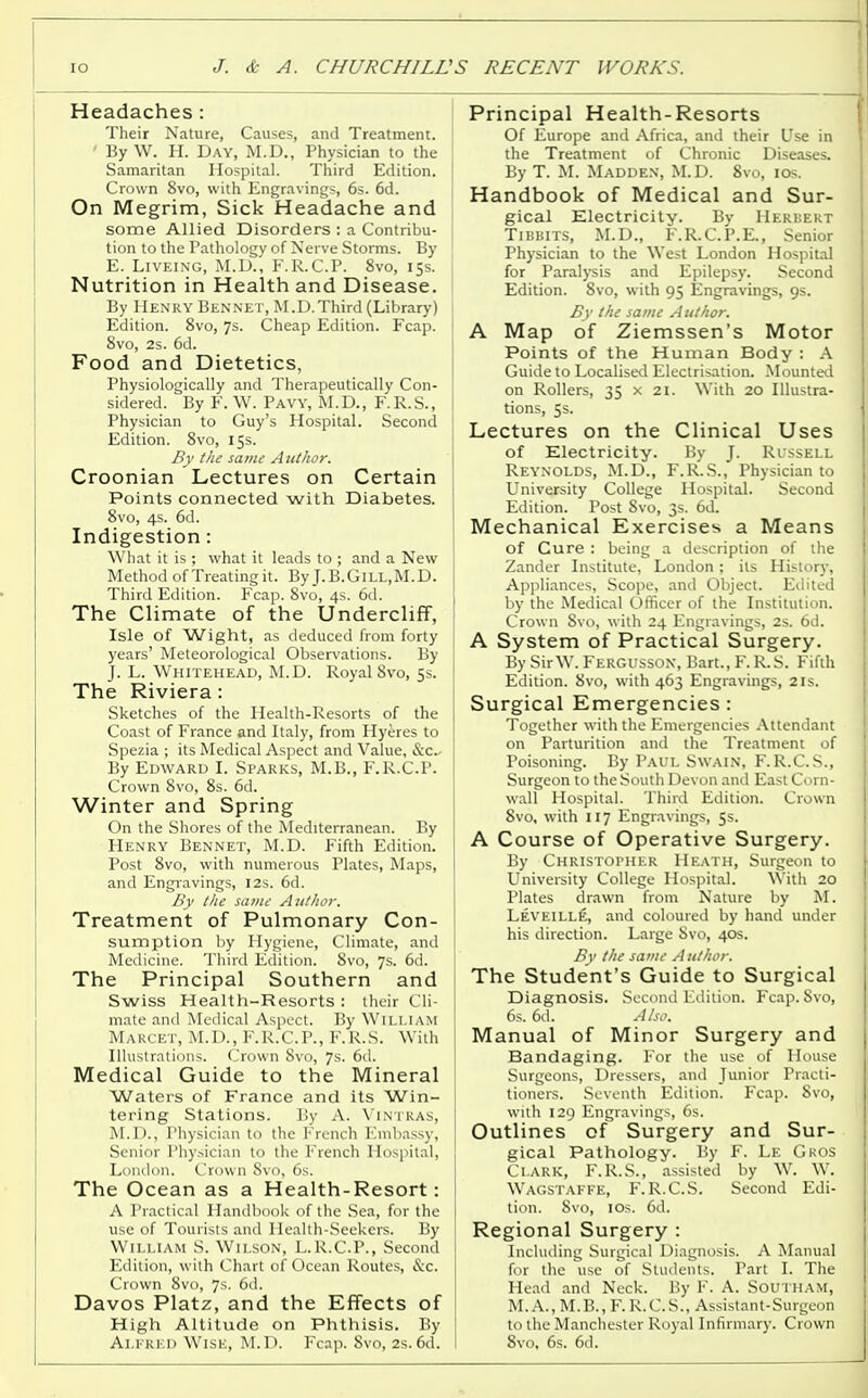 Headaches : Their Nature, Causes, and Treatment. ' ByW. H. Day, M.D., Physician to the Samaritan Hospital. Third Edition. Crown 8vo, with Engravings, 6s. 6d. On Megrim, Sick Headache and some Allied Disorders : a Contribu- tion to the Pathology of Nerve Storms. By E. Liveing, M.D., F.R.C.P. 8vo, 15s. Nutrition in Health and Disease. By Henry Bennet, M.D.Third (Library) Edition. 8vo, 7s. Cheap Edition. Fcap. 8vo, 2s. 6d. Food and Dietetics, Physiologically and Therapeutically Con- sidered. By F. W. Pavy, M.D., F.R.S., Physician to Guy's Hospital. Second Edition. 8vo, 15s. By the same Author. Croonian Lectures on Certain Points connected with Diabetes. 8vo, 4s. 6d. Indigestion: What it is ; what it leads to ; and a New Method ofTreatingit. By J.B.GlLL.M.D. Third Edition. Fcap. 8vo, 4s. 6d. The Climate of the Undercliff, Isle of Wight, as deduced from forty years' Meteorological Observations. By J. L. Whitehead, M.D. Royal8vo, 5s. The Riviera : Sketches of the Health-Resorts of the Coast of France and Italy, from Hyeres to Spezia ; its Medical Aspect and Value, &c- By Edward I. Sparks, M.B., F.R.C.P. Crown 8vo, 8s. 6d. Winter and Spring On the Shores of the Mediterranean. By Henry Bennet, M.D. Fifth Edition. Post 8vo, with numerous Plates, Maps, and Engravings, 12s. 6d. By the same Author. Treatment of Pulmonary Con- sumption by Hygiene, Climate, and Medicine. Third Edition. 8vo, 7s. 6d. The Principal Southern and Swiss Health-Resorts : their Cli- mate and Medical Aspect. By William Marcet, M.D., F.R.C.P., F.R.S. With Illustrations. Crown 8vo, 7s. 6d. Medical Guide to the Mineral Waters of France and its Win- tering Stations. By A. Vintras, M.D., Physician to the French Embassy, Senior Physician to the French Hospital, London. Crown Svo, 6s. The Ocean as a Health-Resort: A Practical Handbook of the Sea, for the use of Tourists and Health-Seekers. By William S. Wilson, L.R.C.P., Second Edition, with Chart of Ocean Routes, &c. Crown Svo, 7s. 6d. Davos Platz, and the Effects of High Altitude on Phthisis. By Alfred Wise, M.D. Fcap. 8vo, 2s. 6d. Principal Health-Resorts Of Europe and Africa, and their Use in the Treatment of Chronic Diseases. By T. M. Madden, M.D. 8vo, 10s. Handbook of Medical and Sur- gical Electricity. By Herbert Tibbits, M.D., F.R.C.P.E., Senior Physician to the West London Hospital for Paralysis and Epilepsy. Second Edition. Svo, with 95 Engravings, 9s. By the same Author. A Map of Ziemssen's Motor Points of the Human Body : A Guide to Localised Electrisation. Mounted on Rollers, 35 x 21. With 20 Illustra- tions, 5s. Lectures on the Clinical Uses of Electricity. By J. Russell Reynolds, M.D., F.R.S., Physician to University College Hospital. Second Edition. Post Svo, 3s. 6d. Mechanical Exercises a Means of Cure : being a description of the Zander Institute, London; its History, Appliances, Scope, and Object. Edited by the Medical Officer of the Institution. Crown Svo, with 24 Engravings, 2s. 6d. A System of Practical Surgery. By SirW. Fergusson, Bart., F.R.S. Fifth Edition. Svo, with 463 Engravings, 21s. Surgical Emergencies : Together with the Emergencies Attendant on Parturition and the Treatment of Poisoning. By Paul Swain, F. R.C. S., Surgeon to the South Devon and East Corn- wall Hospital. Third Edition. Crown Svo, with 117 Engravings, 5s. A Course of Operative Surgery. By Christopher Heath, Surgeon to University College Hospital. With 20 Plates drawn from Nature by M. Leyeill£, and coloured by hand under his direction. Large Svo, 40s. By the same Author. The Student's Guide to Surgical Diagnosis. Second Edition. Fcap. Svo, 6s. 6d. Also. Manual of Minor Surgery and Bandaging. For the use of House Surgeons, Dressers, and Junior Practi- tioners. Seventh Edition. Fcap. Svo, with 129 Engravings, 6s. Outlines of Surgery and Sur- gical Pathology. By F. Le Gros Clark, F.R.S., assisted by W. W. Wagstaffe, F.R.C.S. Second Edi- tion. Svo, 10s. 6d. Regional Surgery : Including Surgical Diagnosis. A Manual for the use of Students. Part I. The Head and Neck. By F. A. SoUTHAM, M.A., M.B., F.R.C.S., Assistant-Surgeon to the Manchester Royal Infirmary. Crown 8vo, 6s. 6d.