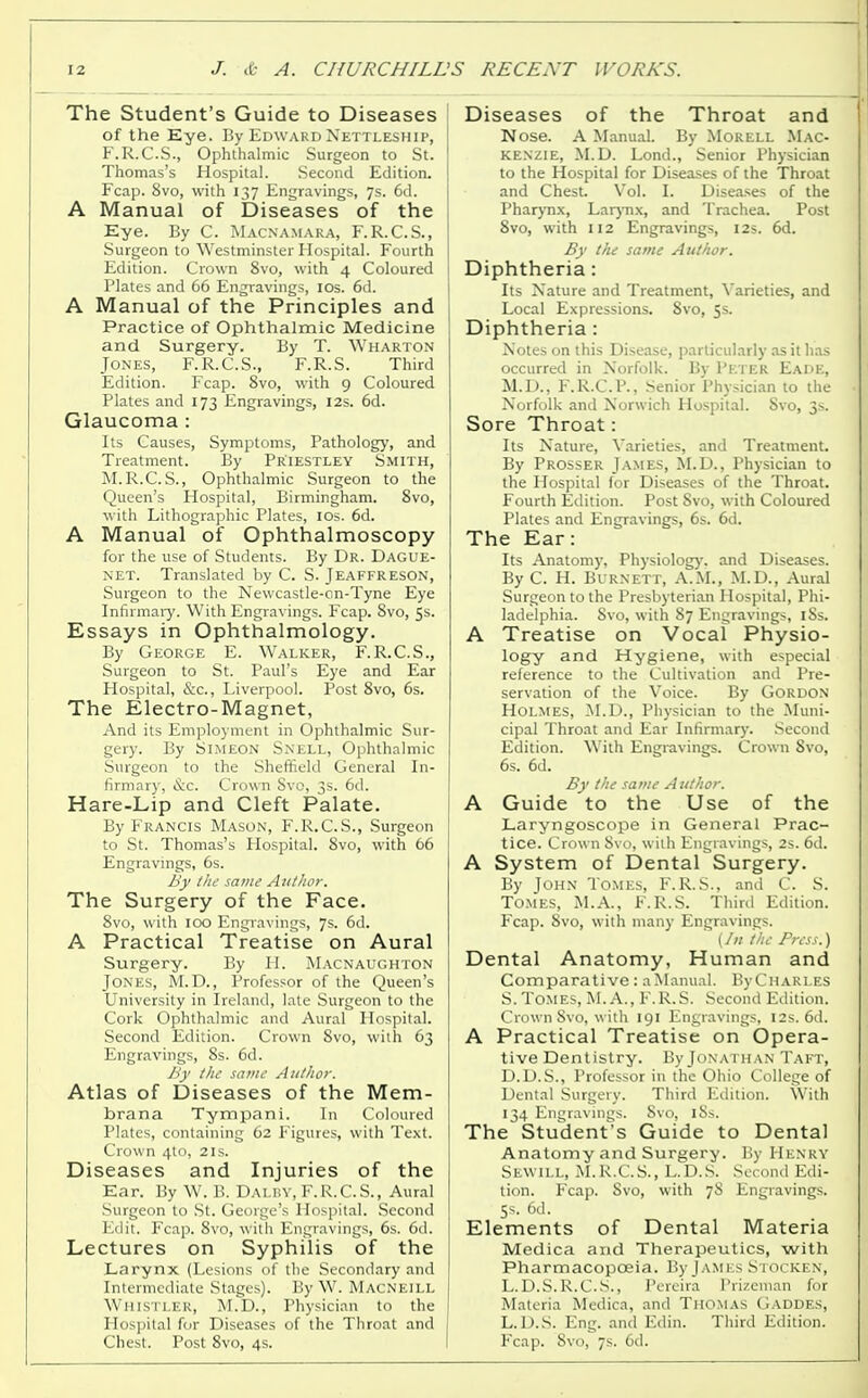 The Student's Guide to Diseases of the Eye. By Edward Nettleship, F.R.C.S., Ophthalmic Surgeon to St. Thomas's Hospital. Second Edition. Fcap. 8vo, with 137 Engravings, 7s. 6d. A Manual of Diseases of the Eye. By C. Macnamara, F.R.C.S., Surgeon to Westminster Hospital. Fourth Edition. Crown 8vo, with 4 Coloured Plates and 66 Engravings, 10s. 6d. A Manual of the Principles and Practice of Ophthalmic Medicine and Surgery. By T. Wharton Jones, F.R.C.S., F.R.S. Third Edition. Fcap. 8vo, with 9 Coloured Plates and 173 Engravings, 12s. 6d. Glaucoma : Its Causes, Symptoms, Pathology, and Treatment. By Priestley Smith, M.R.C.S., Ophthalmic Surgeon to the Queen's Hospital, Birmingham. 8vo, with Lithographic Plates, 10s. 6d. A Manual of Ophthalmoscopy for the use of Students. By Dr. Dague- net. Translated by C. S. Jeaffreson, Surgeon to the Newcastle-on-Tyne Eye Infirmary. With Engravings. Fcap. 8vo, 5s. Essays in Ophthalmology. By George E. Walker, F.R.C.S., Surgeon to St. Paul's Eye and Ear Hospital, &c, Liverpool. Post 8vo, 6s. The Electro-Magnet, And its Employment in Ophthalmic Sur- gery. By Simeon Snell, Ophthalmic Surgeon to the Sheffield General In- firmary, &c. Crown Svo, 3s. 6cl. Hare-Lip and Cleft Palate. By Francis Mason, F.R.C.S., Surgeon to St. Thomas's Hospital. Svo, with 66 Engravings, 6s. By the same Author. The Surgery of the Face. 8vo, with 100 Engravings, 7s. 6d. A Practical Treatise on Aural Surgery. By H. Macnaughton Jones, M. D., Professor of the Queen's University in Ireland, late Surgeon to the Cork Ophthalmic and Aural Hospital. Second Edition. Crown Svo, with 63 Engravings, 8s. 6d. By the same Author. Atlas of Diseases of the Mem- brana Tympani. In Coloured Plates, containing 62 Figures, with Text. Crown 4to, 21s. Diseases and Injuries of the Ear. By W. B. Dalby, F.R.C.S., Aural Surgeon to St. George's Hospital. Second Edit. Fcap. Svo, with Engravings, 6s. 6d. Lectures on Syphilis of the Larynx (Lesions of the Secondary and Intermediate Stages). By W. Macneill Whistler, M.D., Physician to the Hospital for Diseases of the Throat and Chest. Post Svo, 4s. Diseases of the Throat and Nose. A Manual. By Morell Mac- kenzie, M.D. Lond., Senior Physician to the Hospital for Diseases of the Throat and Chest. Vol. I. Diseases of the Pharynx, Larynx, and Trachea. Post Svo, with 112 Engravings, 12s. 6d. By the same Author. Diphtheria: Its Nature and Treatment, Varieties, and Local Expressions. Svo, 5s. Diphtheria : Notes on this Disease, particularly as it has occurred in Norfolk. By Pf.ter Eade, M.D., F.R.C.P., Senior Physician to the Norfolk and Norwich Hospital. Svo, 3s. Sore Throat : Its Nature, Varieties, and Treatment. By Prosser James, M.D., Physician to the Hospital for Diseases of the Throat. Fourth Edition. Post Svo, with Coloured Plates and Engravings, 6s. 6d. The Ear: Its Anatomy, Physiology, and Diseases. By C. H. Burnett, A.M., M.D., Aural Surgeon to the Presbyterian Hospital, Phi- ladelphia. Svo, with 87 Engravings, iSs. A Treatise on Vocal Physio- logy and Hygiene, with especial reference to the Cultivation and Pre- servation of the Voice. By Gordon Holmes, M.D., Physician to the Muni- cipal Throat and Ear Infirmary. Second Edition. With Engravings. Crown Svo, 6s. 6d. By the same Author. A Guide to the Use of the Laryngoscope in General Prac- tice. Crown Svo, with Engravings, 2s. 6d. A System of Dental Surgery. By John Tomes, F. R. S., and C. S. Tomes, M.A., F.R.S. Third Edition. Fcap. Svo, with many Engravings. (In the Press.) Dental Anatomy, Human and Comparative: aManual. By Charles S. Tomes, M. A., F.R.S. Second Edition. Crown Svo, with 191 Engravings, 12s. 6d. A Practical Treatise on Opera- tive Dentistry. By Jonathan Taft, D.D.S., Professor in the Ohio College of Dental Surgery. Third Edition. With 134 Engravings. Svo, 18s. The Student's Guide to Dental Anatomy and Surgery. By Henry Sewill, M.R.C.S., L.D.S. Second Edi- tion. Fcap. Svo, with 78 Engravings. Ss. 6d. Elements of Dental Materia Medica and Therapeutics, with Pharmacopoeia. By JAMES Stocken, L.D.S.R.C.S., Pereira Prizeman for Materia Medica, and Thomas Gaddes, L.D.S. Eng. and Edin. Third Edition. Fcap. Svo, 7s. 6d.