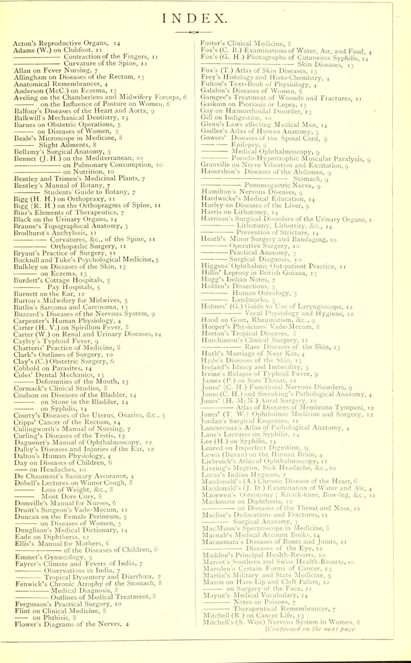 INDEX. Acton's Reproductive Organs, 14 Adams (W.) on Clubfoot. 11 Contraction of the Fingers, n Curvature of the Spine, 11 Allan on Fever Nursing, 7 Allingham on Diseases of the Rectum, 73 Anatomical Remembrancer, 4 Anderson (McC.) on Eczema, 13 Aveling on the Chamberlens and Midwifery Forceps, 6 on the Influence of Posture on Women, 6 Balfour's Diseases of the Heart and Aorta, 9 Balkwill's Mechanical Dentistry, 13 Barnes on Obstetric Operations, 5 on Diseases of Women, 5 Beale's Microscope in Medicine, 8 Slight Ailments, 8 Bellamy's Surgical Anatomy, 3 Bennet (J.H.)on the Mediterranean, 10 on Pulmonary Consumption, 10 on Nutrition, 10 Bentley and Trimen's Medicinal Plants, 7 Bentley's Manual of Botany, 7 — Students' Guide to Botany, 7 Bigg (H. H.) on Orthopraxy, 11 Bigg (R. H.) on the Orthopragms of Spine, n Binz's Elements of Therapeutics, 7 Black on the Urinary Organs, 14 Braune's Topographical Anatomy, 3 Brodhurst's Anchylosis, n ■ Curvatures, &c, of the Spine, 11 Orthopaidic Surgery, 11 Bryant's Practice of Surgery, n Bucknill and Tuke's Psychological Medicine, 5 Bulkley on Diseases of the Skin, 13 on Eczema, 13 Burdett's Cottage Hospitals, 5 Pay Hospitals, 5 Burnett on the Ear, 12 Burton's Midwifery for Midwives, 5 Butlin's Sarcoma and Carcinoma, 13 Buzzard's Diseases of the Nervous System, 9 Carpenter's Human Physiology. 4 Carter (H. V.) on Spirillum Fever, 8 Carter (W.) on Renal and Urinary Diseases, 14 Cayley's Typhoid Fever, 9 Charteris' Practice of Medicine, 8 Clark's Outlines of Surgery, 10 Clay's (C.) Obstetric Surgery, 6 Cobbold on Parasites, 14 Coles' Dental Mechanics, 13 Deformities of the Mouth, 13 Cormack's Clinical Studies, B Coulson on Diseases of the Bladder, 14 on Stone in the Bladder, 14 on Syphilis, 14 Courty's Diseases of the Uterus. Ovaries, See., 5 Cripps' Cancer of the Rectum, 14 Cullingworth's Manual of Nursing, 7 Curling's Diseases of the 1'estis, 13 Daguenet's Manual of Ophthalmoscopy, 12 Dalby's Diseases and Injuries of the Ear, 12 Dalton's Human Physiology, 4 Day on Diseases of Children, 6 on Headaches, 10 De Chaumont's Sanitary Assurance, 4 Dobell's Lectures on Winter Cough, 8 Loss of Weight, &c, 8 Mont Dore Cure, 8 Domville's Manual for Nurses, 6 Druitt's Surgeon's Vade-Mecum, 11 Duncan on the Female Perineum, 5 on Diseases of Women, 5 Dunglison's Medical Dictionary, 14 Eade on Diphtheria, 12 Ellis's Manual for Mothers, 6 of the Diseases of Children, 6 Emmet's Gynaecology, 5 Fayrer's Climate and Fevers of India, 7 Observations in India, 7 Tropical Dysentery and Diarrhrea, 7 Fenwick's Chronic Atrophy of the Stomach, 8 Medical Diagnosis, 8 Outlines of Medical Treatment, 8 Fergusson's Practical Surgery, 10 Flint on Clinical Medicine, 8 on Phthisis, 8 Flower's Diagrams of the Nerves, 4 Foster's Clinical Medicine, 8 Fox's (C. B.) Examinations of Water, Air, and Food, 4 Fox's (G. H.) Photographs of Cutaneous Syphilis, 14 Skin Diseases, 13 Fox's (T.) Atlas of Skin Diseases, 13 Frey's Histology and Histo-Chemistry, 4 Fulton's Text-Book of Physiology, 4 Galabin's Diseases of Women, 6 Gamgee's Treatment of Wounds and Fractures, ir Gaskoin on Psoriasis or Lepra, 13 Gay on Haemorrhoidal Disorder, 13 Gill on Indigestion, 10 Glenn's Laws affecting Medical Men, 14 (iodlee's Atlas of Human Anatomy, 3 Gowers' Diseases of the Spinal Cord, 9 Epilepsy, 9 Medical Ophthalmoscopy, 9 ;— Pseudo-Hypertrophic Muscular Paralysis, 9 Granville on Nerve Vibration and Excitation, 9 Hauershon's Diseases of the Abdomen, 9 Stomach, 9 Pneumogastric Nerve, 9 Hamilton's Nervous Diseases, 9 Hardwicke's Medical Education, 14 Harley on Diseases of the Liver, 9 Harris on Lithotomy. 14 Harrison's Surgical Disorders of the Urinary Organs, 1 Lithotomy, Lithotrity, &C., 14 Prevention of Stricture, 14 Heath's Minor Surgery and Bandaging, 10 Operative Surgery, 10 Practical Anatomy, 3 Surgical Diagnosis, 10 Higgens'Ophthalmic Out-patient Practice, 11 Hillis' Leprosy in British Guiana, 13 Hogg's Indian Notes, 7 Holden's Dissections, 3 • Human Osteology, 3 Landmarks, 3 Holmes' (G.) Guide to Use of Laryngoscope, 12 Vocal Physiology and Hygiene, 12 Hood on Gout, Rheumatism, &c., 9 Hooper's Physicians' Vade-Mecum, 8 Horton's Tropical Diseases, S Hutchinson's Clinical Surgery, n Rare Diseases of the Skin, 13 Huth's Marriage of Near Kin, 4 Hyde's Diseases of the Skin, 13 Ireland's Idiocy and Imbecility, 5 Irvine's Relapse of Typhoid Fever, 9 James (P.) on Sore Throat, 12 Jones' (C. H.) Functional Nervous Disorders, 9 Jones(C. H.)and Sieveking's Pathological Anatomy, 4 Jones' (H. McN.) Aural Surgery, 12 Atlas of Diseases of Membrana Tympani, 12 Jones' (T. W.) Ophthalmic Medicine and Surgery, 12 Jordan's Surgical Enquiries, 11 Lancereaux's Atlas of Pathological Anatomy, 4 Lane's Lectures on Syphilis, 14 Lee (H.) on Syphilis, 14 Leared on Imperfect Digestion, 9 Lewis (Bevan) on the Human Brain, 4 Liebreich's Atlas of Ophthalmoscopy, 11 Liveing's Megrim, Sick Headache, &c.,io Lucas's Indian Hygiene, 7 Macdonald's (A.) Chronic Disease of the Heart, G Macdonald's (J. D.) Examination of Water and Air, 4 Macewen's Osteotomy: Knock-knee, Bow-leg, &c, 11 Mackenzie on Diphtheria, 12 on Diseases of the Throat and Nose, 12 Maclise's Dislocations and Fractures, 11 Surgical Anatomy, 3 MacMunn's Spectroscope in Medicine, 3 Macnab's Medical Account Books, 14 Macnamara's Diseases of Bones and Joints, 11 Diseases of the Eye, 12 Madden's Principal Health-Resorts, 10 Marcet's Southern and Swiss Health-Resorts, 10 Marsden's Certain Forms of Cancer, 13 Martin's Military and State Medicine, 5 Mason on Hare-Lip and Cleft Palate, 12 on Surgery of the Face, 12 Mayne's Medical Vocabulary, 14 Notes on Poisons, 7 Therapeutical Remembrancer, 7 Mitchell (R ) on Cancer Life, 13 Mitchell's (S. Weir) Nervous System in Women. 6 [Continued on iltc next pa^e