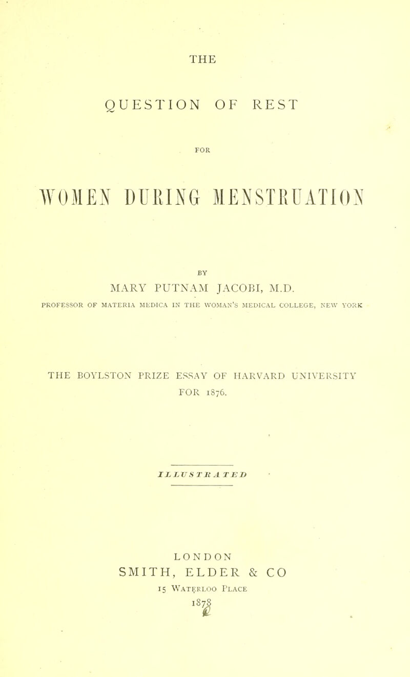 THE QUESTION OF REST WOMEN DURING MENSTRUATION BY MARY PUTNAM JACOBI, M.D. PROFESSOR OF MATERIA MEDICA IN THE WOMAN'S MEDICAL COLLEGE, NEW YORK THE BOYLSTON PRIZE ESSAY OF HARVARD UNIVERSITY FOR 1876. ILLVS T Jt A TED LO N DON SMITH, ELDER & CO 15 Waterloo Tlace '8i!