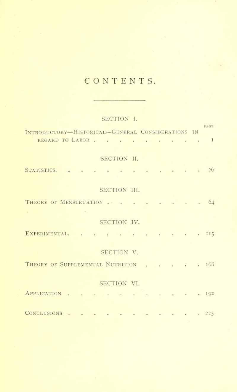 CONTENTS. SECTION I. PAGE Introductory—Historical—General Considerations in regard to Labor i SECTION II. Statistics 26 SECTION III. Theory of Menstruation 64 SECTION IV. Experimental 115 SECTION V. Theory of Supplemental Nutrition 16S SECTION VI. Application 192 Conclusions 223