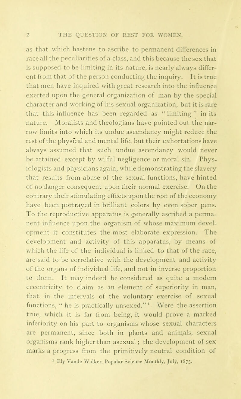 as that which hastens to ascribe to permanent differences in race all the peculiarities of a class, and this because the sex that is supposed to be limiting in its nature, is nearly always differ- ent from that of the person conducting the inquiry. It is true that men have inquired with great research into the influence exerted upon the general organization of man by the special character and working of his sexual organization, but it is rare that this influence has been regarded as  limiting  in its nature. Moralists and theologians have pointed out the nar- row limits into which its undue ascendancy might reduce the rest of the physical and mental life, but their exhortations have always assumed that such undue ascendancy would never be attained except by wilful negligence or moral sin. Phys- iologists and physicians again, while demonstrating the slavery that results from abuse of the sexual functions, have hinted of no danger consequent upon their normal exercise. On the contrary their stimulating effects upon the rest of the economy have been portrayed in brilliant colors by even sober pens. To the reproductive apparatus is generally ascribed a perma- nent influence upon the organism of whose maximum devel- opment it constitutes the most elaborate expression. The development and activity of this apparatus, by means of which the life of the individual is linked to that of the race, are said to be correlative with the development and activity of the organs of individual life, and not in inverse proportion to them. It may indeed be considered as quite a modern eccentricity to claim as an element of superiority in man, that, in the intervals of the voluntary exercise of sexual functions,  he is practically unsexed. 1 Were the assertion true, which it is far from being, it would prove a marked inferiority on his part to organisms whose sexual characters are permanent, since both in plants and animals, sexual organisms rank higher than asexual; the development of sex marks a progress from the primitively neutral condition of