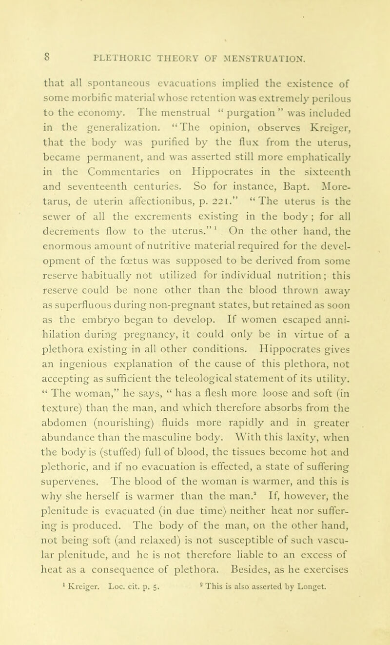 that all spontaneous evacuations implied the existence of some morbific material whose retention was extremely perilous to the economy. The menstrual  purgation  was included in the generalization. The opinion, observes Kreiger, that the body was purified by the flux from the uterus, became permanent, and was asserted still more emphatically in the Commentaries on Hippocrates in the sixteenth and seventeenth centuries. So for instance, Bapt. More- tarus, de uterin affectionibus, p. 221. The uterus is the sewer of all the excrements existing in the body ; for all decrements flow to the uterus. 1 On the other hand, the enormous amount of nutritive material required for the devel- opment of the foetus was supposed to be derived from some reserve habitually not utilized for individual nutrition; this reserve could be none other than the blood thrown away as superfluous during non-pregnant states, but retained as soon as the embryo began to develop. If women escaped anni- hilation during pregnancy, it could only be in virtue of a plethora existing in all other conditions. Hippocrates gives an ingenious explanation of the cause of this plethora, not accepting as sufficient the tcleological statement of its utility.  The woman, he says,  has a flesh more loose and soft (in texture) than the man, and which therefore absorbs from the abdomen (nourishing) fluids more rapidly and in greater abundance than the masculine body. With this laxity, when the body is (stuffed) full of blood, the tissues become hot and plethoric, and if no evacuation is effected, a state of suffering supervenes. The blood of the woman is warmer, and this is why she herself is warmer than the man.2 If, however, the plenitude is evacuated (in due time) neither heat nor suffer- ing is produced. The body of the man, on the other hand, not being soft (and relaxed) is not susceptible of such vascu- lar plenitude, and he is not therefore liable to an excess of heat as a consequence of plethora. Besides, as he exercises 1 Kreiger. Loc. cit. p. 5. s This is also asserted by Longet.