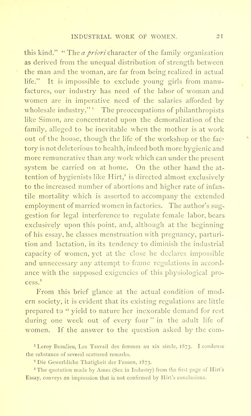 INDUSTRIAL WORK OF WOMEN. 2 r this kind.  The a priori character of the family organization as derived from the unequal distribution of strength between the man and the woman, are far from being realized in actual life. It is impossible to exclude young girls from manu- factures, our industry has need of the labor of woman and women are in imperative need of the salaries afforded by wholesale industry. 1 The preoccupations of philanthropists like Simon, are concentrated upon the demoralization of the family, alleged to be inevitable when the mother is at work out of the house, though the life of the workshop or the fac- tory is not deleterious to health, indeed both more hygienic and more remunerative than any work which can under the present system be carried on at home. On the other hand the at- tention of hygienists like Hirt,2 is directed almost exclusively to the increased number of abortions and higher rate of infan- tile mortality which is asserted to accompany the extended employment of married women in factories. The author's sug- gestion for legal interference to regulate female labor, bears exclusively upon this point, and, although at the beginning of his essay, he classes menstruation with pregnancy, parturi- tion and lactation, in its tendency to diminish the industrial capacity of women, yet at the close he declares impossible and unnecessary any attempt to frame regulations in accord- ance with the supposed exigencies of this physiological pro- cess.3 From this brief glance at the actual condition of mod- ern society, it is evident that its existing regulations are little prepared to  yield to nature her inexorable demand for rest during one week out of every four  in the adult life of women. If the answer to the question asked by the com- 1 Leroy Beaulieu, Les Travail des femmes au xix siecle, 1873. I condense the substance of several scattered remarks. ■ Die Gewerbliche Thatigkeit der Frauen, 1S73. 3 The quotation made by Ames (Sex in Industry) from the first page of Hirt's Essay, conveys an impression that is not confirmed by Hirt's conclusions.