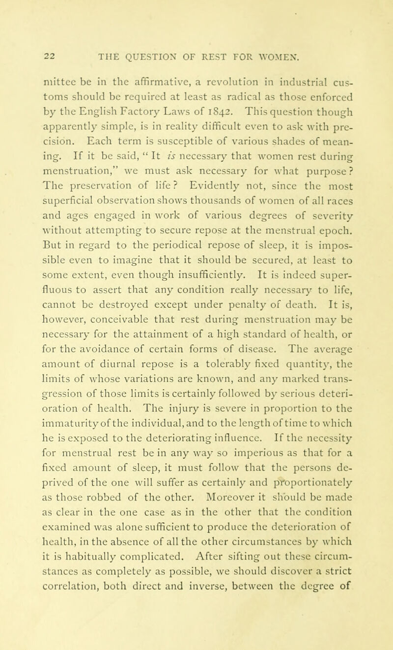 mittcc be in the affirmative, a revolution in industrial cus- toms should be required at least as radical as those enforced by the English Factory Laws of 1842. This question though apparently simple, is in reality difficult even to ask with pre- cision. Each term is susceptible of various shades of mean- ing. If it be said,  It is necessary that women rest during menstruation, we must ask necessary for what purpose? The preservation of life ? Evidently not, since the most superficial observation shows thousands of women of all races and ages engaged in work of various degrees of severity without attempting to secure repose at the menstrual epoch. But in regard to the periodical repose of sleep, it is impos- sible even to imagine that it should be secured, at least to some extent, even though insufficiently. It is indeed super- fluous to assert that any condition really necessary to life, cannot be destroyed except under penalty of death. It is, however, conceivable that rest during menstruation may be necessary for the attainment of a high standard of health, or for the avoidance of certain forms of disease. The average amount of diurnal repose is a tolerably fixed quantity, the limits of whose variations are known, and any marked trans- gression of those limits is certainly followed by serious deteri- oration of health. The injury is severe in proportion to the immaturity of the individual,and to the length of time to which he is exposed to the deteriorating influence. If the necessity for menstrual rest be in any way so imperious as that for a fixed amount of sleep, it must follow that the persons de- prived of the one will suffer as certainly and proportionately as those robbed of the other. Moreover it should be made as clear in the one case as in the other that the condition examined was alone sufficient to produce the deterioration of health, in the absence of all the other circumstances by which it is habitually complicated. After sifting out these circum- stances as completely as possible, we should discover a strict correlation, both direct and inverse, between the degree of