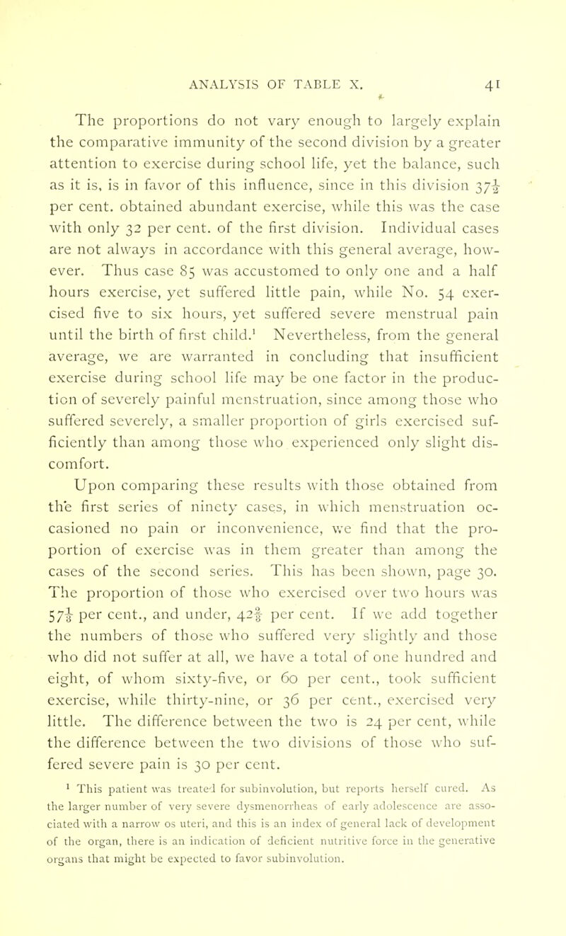 ft The proportions do not vary enough to largely explain the comparative immunity of the second division by a greater attention to exercise during school life, yet the balance, such as it is, is in favor of this influence, since in this division 37-^ per cent, obtained abundant exercise, while this was the case with only 32 per cent, of the first division. Individual cases are not always in accordance with this general average, how- ever. Thus case 85 was accustomed to only one and a half hours exercise, yet suffered little pain, while No. 54 exer- cised five to six hours, yet suffered severe menstrual pain until the birth of first child.1 Nevertheless, from the general average, we are warranted in concluding that insufficient exercise during school life may be one factor in the produc- tion of severely painful menstruation, since among those who suffered severely, a smaller proportion of girls exercised suf- ficiently than among those who experienced only slight dis- comfort. Upon comparing these results with those obtained from the first series of ninety cases, in which menstruation oc- casioned no pain or inconvenience, we find that the pro- portion of exercise was in them greater than among the cases of the second series. This has been shown, page 30. The proportion of those who exercised over two hours was 57-^ per cent., and under, 42$ per cent. If we add together the numbers of those who suffered very slightly and those who did not suffer at all, we have a total of one hundred and eight, of whom sixty-five, or 60 per cent., took sufficient exercise, while thirty-nine, or 36 per cent., exercised very little. The difference between the two is 24 per cent, while the difference between the two divisions of those who suf- fered severe pain is 30 per cent. 1 This patient was treated for subinvolution, but reports herself cured. As the larger number of very severe dysmenorrheas of early adolescence are asso- ciated with a narrow os uteri, and this is an index of general lack of development of the organ, there is an indication of deficient nutritive force in the generative organs that might be expected to favor subinvolution.