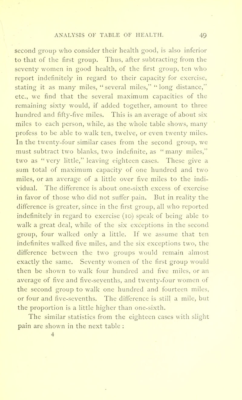 second group who consider their health good, is also inferior to that of the first group. Thus, after subtracting from the seventy women in good health, of the first group, ten who report indefinitely in regard to their capacity for exercise, stating it as many miles, several miles, long distance, etc., we find that the several maximum capacities of the remaining sixty would, if added together, amount to three hundred and fifty-five miles. This is an average of about six miles to each person, while, as the whole table shows, many profess to be able to walk ten, twelve, or even twenty miles. In the twenty-four similar cases from the second group, we must subtract two blanks, two indefinite, as  many miles, two as  very little, leaving eighteen cases. These give a sum total of maximum capacity of one hundred and two miles, or an average of a little over five miles to the indi- vidual. The difference is about one-sixth excess of exercise in favor of those who did not suffer pain. But in reality the difference is greater, since in the first group, all who reported indefinitely in regard to exercise (10) speak of being able to walk a great deal, while of the six exceptions in the second group, four walked only a little. If we assume that ten indefinites walked five miles, and the six exceptions two, the difference between the two groups would remain almost exactly the same. Seventy women of the first group would then be shown to walk four hundred and five miles, or an average of five and five-sevenths, and twenty-four women of the second group to walk one hundred and fourteen miles, or four and five-sevenths. The difference is still a mile, but the proportion is a little higher than one-sixth. The similar statistics from the eighteen cases with slight pain are shown in the next table : 4