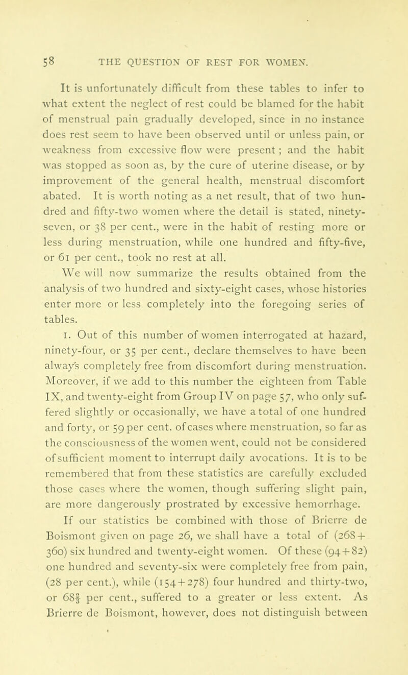 It is unfortunately difficult from these tables to infer to what extent the neglect of rest could be blamed for the habit of menstrual pain gradually developed, since in no instance does rest seem to have been observed until or unless pain, or weakness from excessive flow were present; and the habit was stopped as soon as, by the cure of uterine disease, or by improvement of the general health, menstrual discomfort abated. It is worth noting as a net result, that of two hun- dred and fifty-two women where the detail is stated, ninety- seven, or 38 per cent., were in the habit of resting more or less during menstruation, while one hundred and fifty-five, or 61 per cent., took no rest at all. We will now summarize the results obtained from the analysis of two hundred and sixty-eight cases, whose histories enter more or less completely into the foregoing scries of tables. 1. Out of this number of women interrogated at hazard, ninety-four, or 35 per cent., declare themselves to have been always completely free from discomfort during menstruation. Moreover, if we add to this number the eighteen from Table IX, and twenty-eight from Group IV on page 57, who only suf- fered slightly or occasionally, we have a total of one hundred and forty, or 59 per cent, of cases where menstruation, so far as the consciousness of the women went, could not be considered of sufficient moment to interrupt daily avocations. It is to be remembered that from these statistics are carefully excluded those cases where the women, though suffering slight pain, are more dangerously prostrated by excessive hemorrhage. If our statistics be combined with those of Brierre de Boismont given on page 26, we shall have a total of (26S + 360) six hundred and twenty-eight women. Of these (94 + 82) one hundred and seventy-six were completely free from pain, (28 per cent.), while (154 + 278) four hundred and thirty-two, or 68$ per cent., suffered to a greater or less extent. As Brierre de Boismont, however, docs not distinguish between