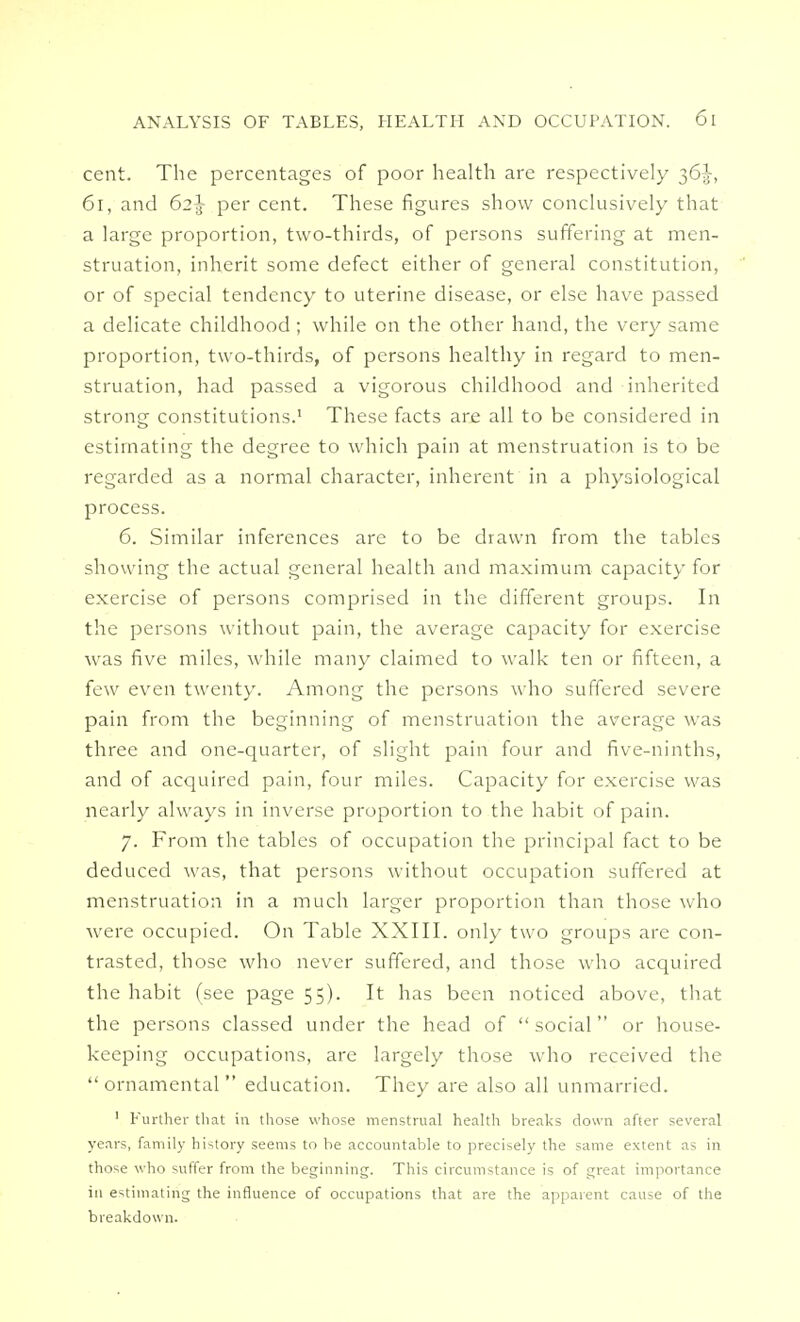 cent. The percentages of poor health are respectively 61, and 62^ per cent. These figures show conclusively that a large proportion, two-thirds, of persons suffering at men- struation, inherit some defect either of general constitution, or of special tendency to uterine disease, or else have passed a delicate childhood ; while on the other hand, the very same proportion, two-thirds, of persons healthy in regard to men- struation, had passed a vigorous childhood and inherited strong constitutions.1 These facts are all to be considered in estimating the degree to which pain at menstruation is to be regarded as a normal character, inherent in a physiological process. 6. Similar inferences are to be drawn from the tables showing the actual general health and maximum capacity for exercise of persons comprised in the different groups. In the persons without pain, the average capacity for exercise was five miles, while many claimed to walk ten or fifteen, a few even twenty. Among the persons who suffered severe pain from the beginning of menstruation the average was three and one-quarter, of slight pain four and five-ninths, and of acquired pain, four miles. Capacity for exercise was nearly always in inverse proportion to the habit of pain. 7. From the tables of occupation the principal fact to be deduced was, that persons without occupation suffered at menstruation in a much larger proportion than those who were occupied. On Table XXIII. only two groups are con- trasted, those who never suffered, and those who acquired the habit (see page 55). It has been noticed above, that the persons classed under the head of  social  or house- keeping occupations, are largely those who received the  ornamental  education. They are also all unmarried. 1 Further that in those whose menstrual health breaks down after several years, family history seems to be accountable to precisely the same extent as in those who suffer from the beginning. This circumstance is of great importance in estimating the influence of occupations that are the apparent cause of the breakdown.