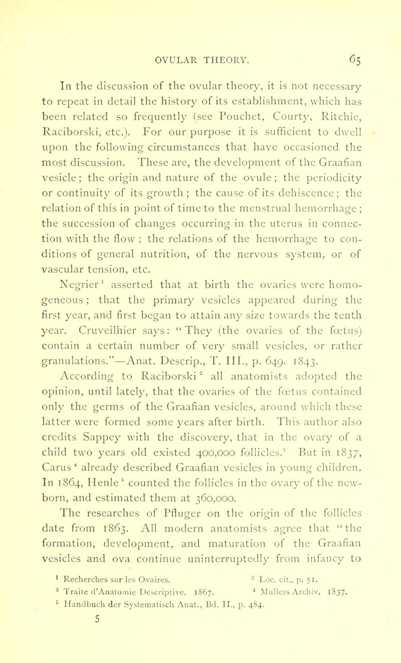 In the discussion of the ovular theory, it is not necessary to repeat in detail the history of its establishment, which has been related so frequently (see Pouchet, Court)-, Ritchie, Raciborski, etc.). For our purpose it is sufficient to dwell upon the following circumstances that have occasioned the most discussion. These are, the development of the Graafian vesicle; the origin and nature of the ovule; the periodicity or continuity of its growth ; the cause of its dehiscence ; the relation of this in point of time to the menstrual hemorrhage ; the succession of changes occurring in the uterus in connec- tion with the flow ; the relations of the hemorrhage to con- ditions of general nutrition, of the nervous system, or of vascular tension, etc. Negrier1 asserted that at birth the ovaries were homo- geneous ; that the primary vesicles appeared during the first year, and first began to attain any size towards the tenth year. Cruveilhier says:  They (the ovaries of the foetus) contain a certain number of very small vesicles, or rather granulations.—Anat. Descrip., T. III., p. 649. 1843. According to Raciborski2 all anatomists adopted the opinion, until lately, that the ovaries of the foetus contained only the germs of the Graafian vesicles, around which these latter were formed some years after birth. This author also credits Sappey with the discovery, that in the ovary of a child two years old existed 400,000 follicles.3 But in 1837, Carus 4 already described Graafian vesicles in young children. In 1864, Henle6 counted the follicles in the ovary of the new- born, and estimated them at 360,000. The researches of Pfluger on the origin of the follicles date from 1863. All modern anatomists agree that the formation, development, and maturation of the Graafian vesicles and ova continue uninterruptedly from infancy to 1 Recherches sur les Ovaires. 2 Loc. cit., p. 51. 3 Traite d'Anatomie Descriptive. 1S67. 4 Mullers Archiv. 1837. 6 Handbuch der Systematisch Anat., Bd. II., p. 484. 5