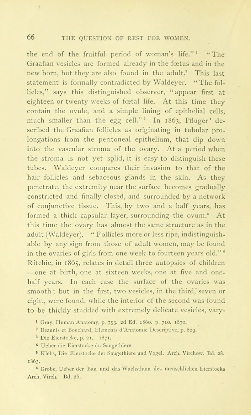 the end of the fruitful period of woman's life.1 The Graafian vesicles are formed already in the foetus and in the new born, but they are also found in the adult. This last statement is formally contradicted by YValdeyer.  The fol- licles, says this distinguished observer,  appear first at eighteen or twenty weeks of foetal life. At this time they contain the ovule, and a simple lining of epithelial cells, much smaller than the egg cell.' In 1863, Pfluger4 de- scribed the Graafian follicles as originating in tubular pro- longations from the peritoneal epithelium, that dip down into the vascular stroma of the ovary. At a period when the stroma is not yet solid, it is easy to distinguish these tubes. YValdeyer compares their invasion to that of the hair follicles and sebaceous glands in the skin. As they penetrate, the extremity near the surface becomes gradually constricted and finally closed, and surrounded by a network of conjunctive tissue. This, by two and a half years, has formed a thick capsular layer, surrounding the ovum. At this time the ovary has almost the same structure as in the adult (YValdeyer).  Follicles more or less ripe, indistinguish- able by any sign from those of adult women, may be found in the ovaries of girls from one week to fourteen years old. 6 Ritchie, in 1865, relates in detail three autopsies of children —one at birth, one at sixteen weeks, one at five and one- half years. In each case the surface of the ovaries was smooth ; but in the first, two vesicles, in the third,' seven or eight, were found, while the interior of the second was found to be thickly studded with extremely delicate vesicles, vary- 1 Gray, Human Anatomy, p. 753. 2d Ed. 1S60. p. 710. 1S70. s Beaunis et Bouchard, Elements d'Anatomic Descriptive, p. S29. 8 Die Eierstocke, p. 2t. 1S71. 4 Ueber die Eierstocke du Saugethiere. 6 Klebs, Die Eierstocke der Saugethiere und Vogel. Arch. Virchow. Bd. 2S. I863. ' Grobe, Ueber der Bau und das Wachsthutn des menschlichen Eierstocks Arch. Virch. Bd. 26.