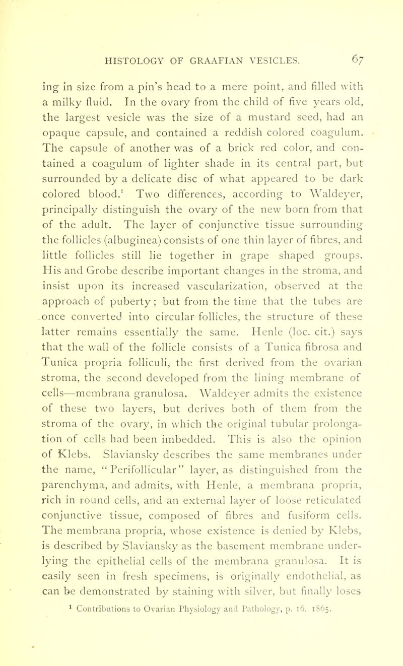 ing in size from a pin's head to a mere point, and filled with a milky fluid. In the ovary from the child of five years old, the largest vesicle was the size of a mustard seed, had an opaque capsule, and contained a reddish colored coagulum. The capsule of another was of a brick red color, and con- tained a coagulum of lighter shade in its central part, but surrounded by a delicate disc of what appeared to be dark colored blood.1 Two differences, according to Waldeyer, principally distinguish the ovary of the new born from that of the adult. The layer of conjunctive tissue surrounding the follicles (albuginea) consists of one thin layer of fibres, and little follicles still lie together in grape shaped groups. His and Grobe describe important changes in the stroma, and insist upon its increased vascularization, observed at the approach of puberty ; but from the time that the tubes are once converted into circular follicles, the structure of these latter remains essentially the same. Henle (loc. cit.) says that the wall of the follicle consists of a Tunica fibrosa and Tunica propria folliculi, the first derived from the ovarian stroma, the second developed from the lining membrane of cells—mcmbrana granulosa. Waldeyer admits the existence of these two layers, but derives both of them from the stroma of the ovary, in which the original tubular prolonga- tion of cells had been imbedded. This is also the opinion of Klebs. Slaviansky describes the same membranes under the name, Perifollicular layer, as distinguished from the parenchyma, and admits, with Henle, a mcmbrana propria, rich in round cells, and an external layer of loose reticulated conjunctive tissue, composed of fibres and fusiform cells. The membrana propria, whose existence is denied by Klebs, is described by Slaviansky as the basement membrane under- lying the epithelial cells of the membrana granulosa. It is easily seen in fresh specimens, is originally endothelial, as can be demonstrated by staining with silver, but finally loses 1 Contributions to Ovarian Physiology and Pathology, p. 16. 1S65.