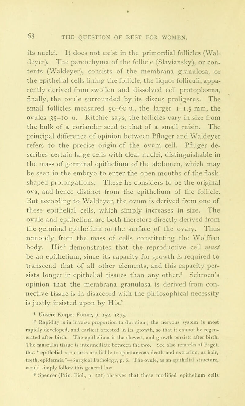 its nuclei. It does not exist in the primordial follicles (Wal- deyer). The parenchyma of the follicle (Slaviansky), or con- tents (Waldeyer), consists of the membrana granulosa, or the epithelial cells lining the follicle, the liquor folliculi, appa- rently derived from swollen and dissolved cell protoplasma, finally, the ovule surrounded by its discus proligerus. The small follicles measured 50-60 u., the larger I—1.5 mm, the ovules 35-10 u. Ritchie says, the follicles vary in size from the bulk of a coriander seed to that of a small raisin. The principal difference of opinion between Pfluger and Waldeyer refers to the precise origin of the ovum cell. Pfluger de- scribes certain large cells with clear nuclei, distinguishable in the mass of germinal epithelium of the abdomen, which may be seen in the embryo to enter the open mouths of the flask- shaped prolongations. These he considers to be the original ova, and hence distinct from the epithelium of the follicle. But according to Waldeyer, the ovum is derived from one of these epithelial cells, which simply increases in size. The ovule and epithelium are both therefore directly derived from the germinal epithelium on the surface of the ovary. Thus remotely, from the mass of cells constituting the Wolffian body. His1 demonstrates that the reproductive cell must be an epithelium, since its capacity for growth is required to transcend that of all other elements, and this capacity per- sists longer in epithelial tissues than any other.5 Schroen's opinion that the membrana granulosa is derived from con- nective tissue is in disaccord with the philosophical necessity is justly insisted upon by His.3 1 Unsere Korpcr Forme, p. 152. 1875. ' Rapidity is in inverse proportion to duration ; the nervous system is most rapidly developed, and earliest arrested in its growth, so that it cannot be regen- erated after birth. The epithelium is the slowest, and growth persists after birth. The muscular tissue is intermediate between the two. See also remarks of Paget, that epithelial structures are liable to spontaneous death and extrusion, as hair, teeth, epidermis.—Surgical Pathology, p. 8. The ovule, as an epithelial structure, would simply follow this general law. * Spencer (Prin. Biol., p. 221) observes that these modified epithelium cells