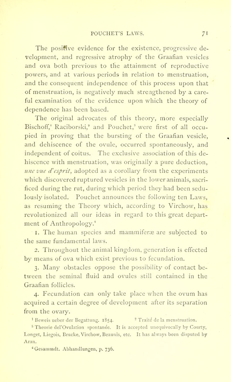 The positive evidence for the existence, progressive de- velopment, and regressive atrophy of the Graafian vesicles and ova both previous to the attainment of reproductive powers, and at various periods in relation to menstruation, and the consequent independence of this process upon that of menstruation, is negatively much strengthened by a care- ful examination of the evidence upon which the theory of dependence has been based. The original advocates of this theory, more especially Bischoff,' Raciborski,3 and Pouchet,3 were first of all occu- pied in proving that the bursting of the Graafian vesicle, and dehiscence of the ovule, occurred spontaneously, and independent of coitus. The exclusive association of this de- hiscence with menstruation, was originally a pure deduction, une vue d'esprit, adopted as a corollary from the experiments which discovered ruptured vesicles in the lower animals, sacri- ficed during the rut, during which period they had been sedu- lously isolated. Pouchet announces the following ten Laws, as resuming the Theory which, according to Virchow, has revolutionized all our ideas in regard to this great depart- ment of Anthropology.4 1. The human species and mammiferae are subjected to the same fundamental laws. 2. Throughout the animal kingdom, generation is effected by means of ova which exist previous to fecundation. 3. Many obstacles oppose the possibility of contact be- tween the seminal fluid and ovules still contained in the Graafian follicles. 4. Fecundation can only take place when the ovum has acquired a certain degree of development after its separation from the ovary. 1 Beweis ueber der Begattung. 1854. ! Traite de la menstruation. 5 Theorie del'Ovulation spontanee. It is accepted unequivocally by Courty, Longet, Liegois, Brucke, Virchow, Beaunis, etc. It has always been disputed by Aran. 4 Gesammdt. Abhandlungen, p. 736.