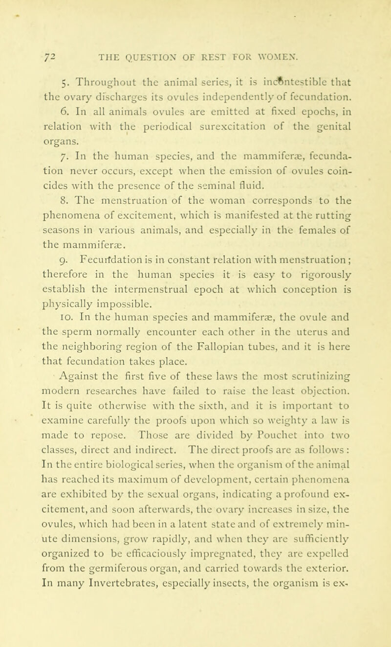 5. Throughout the animal series, it is indftntestible that the ovary discharges its ovules independently of fecundation. 6. In all animals ovules are emitted at fixed epochs, in relation with the periodical surexcitation of the genital organs. 7. In the human species, and the mammiferae, fecunda- tion never occurs, except when the emission of ovules coin- cides with the presence of the seminal fluid. 8. The menstruation of the woman corresponds to the phenomena of excitement, which is manifested at the rutting seasons in various animals, and especially in the females of the mammiferae. 9. Fecurfdation is in constant relation with menstruation ; therefore in the human species it is easy to rigorously establish the intermenstrual epoch at which conception is physically impossible. 10. In the human species and mammiferae, the ovule and the sperm normally encounter each other in the uterus and the neighboring region of the Fallopian tubes, and it is here that fecundation takes place. Against the first five of these laws the most scrutinizing modern researches have failed to raise the least objection. It is quite otherwise with the sixth, and it is important to examine carefully the proofs upon which so weighty a law is made to repose. Those are divided by Pouchet into two classes, direct and indirect. The direct proofs are as follows : In the entire biological series, when the organism of the animal has reached its maximum of development, certain phenomena are exhibited by the sexual organs, indicating a profound ex- citement, and soon afterwards, the ovary increases in size, the ovules, which had been in a latent state and of extremely min- ute dimensions, grow rapidly, and when they are sufficiently organized to be efficaciously impregnated, they are expelled from the germiferous organ, and carried towards the exterior. In many Invertebrates, especially insects, the organism is ex-