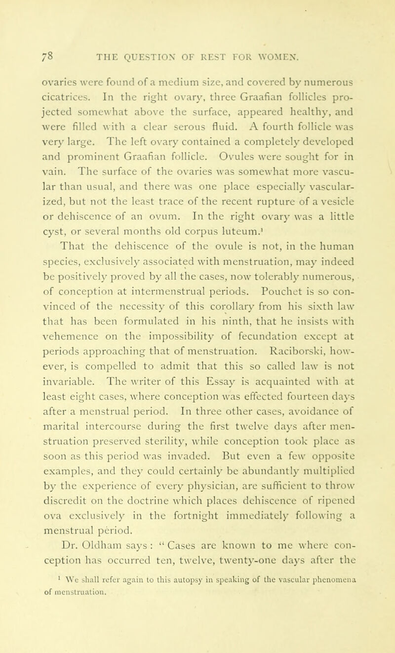 ovaries were found of a medium size, and covered by numerous cicatrices. In the right ovary, three Graafian follicles pro- jected somewhat above the surface, appeared healthy, and were filled with a clear serous fluid. A fourth follicle was very large. The left ovary contained a completely developed and prominent Graafian follicle. Ovules were sought for in vain. The surface of the ovaries was somewhat more vascu- lar than usual, and there was one place especially vascular- ized, but not the least trace of the recent rupture of a vesicle or dehiscence of an ovum. In the right ovary was a little cyst, or several months old corpus luteum.' That the dehiscence of the ovule is not, in the human species, exclusively associated with menstruation, may indeed be positively proved by all the cases, now tolerably numerous, of conception at intermenstrual periods. Pouchet is so con- vinced of the necessity of this corollary from his sixth law that has been formulated in his ninth, that he insists with vehemence on the impossibility of fecundation except at periods approaching that of menstruation. Raciborski, how- ever, is compelled to admit that this so called law is not invariable. The writer of this Essay is acquainted with at least eight cases, where conception was effected fourteen days after a menstrual period. In three other cases, avoidance of marital intercourse during the first twelve days after men- struation preserved sterility, while conception took place as soon as this period was invaded. But even a few opposite examples, and they could certainly be abundantly multiplied by the experience of every physician, are sufficient to throw discredit on the doctrine which places dehiscence of ripened ova exclusively in the fortnight immediately following a menstrual period. Dr. Oldham says :  Cases are known to me where con- ception has occurred ten, twelve, twenty-one days after the 1 Wc .shall refer again to this autopsy in speaking of the vascular phenomena of menstruation.