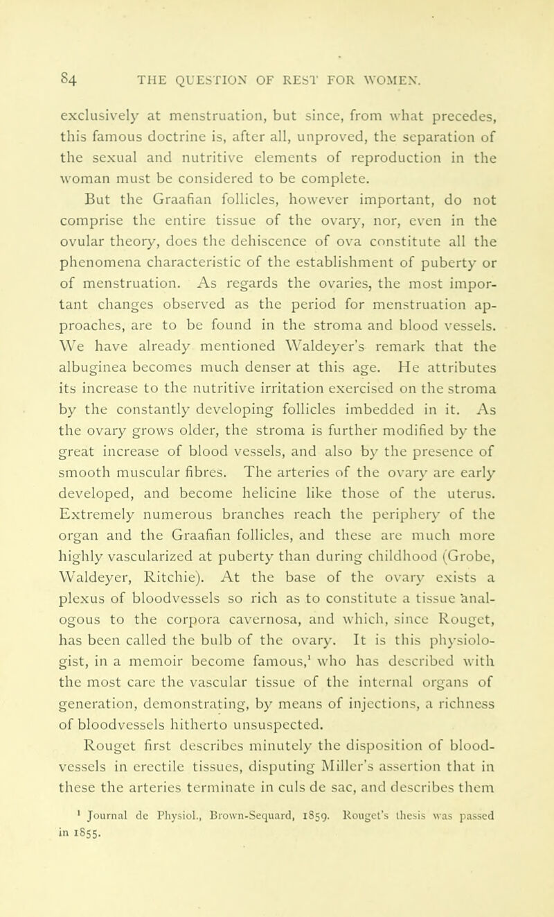 exclusively at menstruation, but since, from what precedes, this famous doctrine is, after all, unproved, the separation of the sexual and nutritive elements of reproduction in the woman must be considered to be complete. But the Graafian follicles, however important, do not comprise the entire tissue of the ovary, nor, even in the ovular theory, does the dehiscence of ova constitute all the phenomena characteristic of the establishment of puberty or of menstruation. As regards the ovaries, the most impor- tant changes observed as the period for menstruation ap- proaches, are to be found in the stroma and blood vessels. We have already mentioned Waldeyer's remark that the albuginea becomes much denser at this age. He attributes its increase to the nutritive irritation exercised on the stroma by the constantly developing follicles imbedded in it. As the ovary grows older, the stroma is further modified by the great increase of blood vessels, and also by the presence of smooth muscular fibres. The arteries of the ovary are early developed, and become helicine like those of the uterus. Extremely numerous branches reach the periphery of the organ and the Graafian follicles, and these are much more highly vascularized at puberty than during childhood (Grobe, Waldeycr, Ritchie). At the base of the ovary exists a plexus of bloodvessels so rich as to constitute a tissue anal- ogous to the corpora cavernosa, and which, since Rouget, has been called the bulb of the ovary. It is this physiolo- gist, in a memoir become famous,1 who has described with the most care the vascular tissue of the internal organs of generation, demonstrating, by means of injections, a richness of bloodvessels hitherto unsuspected. Rouget first describes minutely the disposition of blood- vessels in erectile tissues, disputing Miller's assertion that in these the arteries terminate in culs de sac, and describes them 1 Journal de Physiol., Brown-Sequard, 1859. Rougct's thesis was passed in 1855.