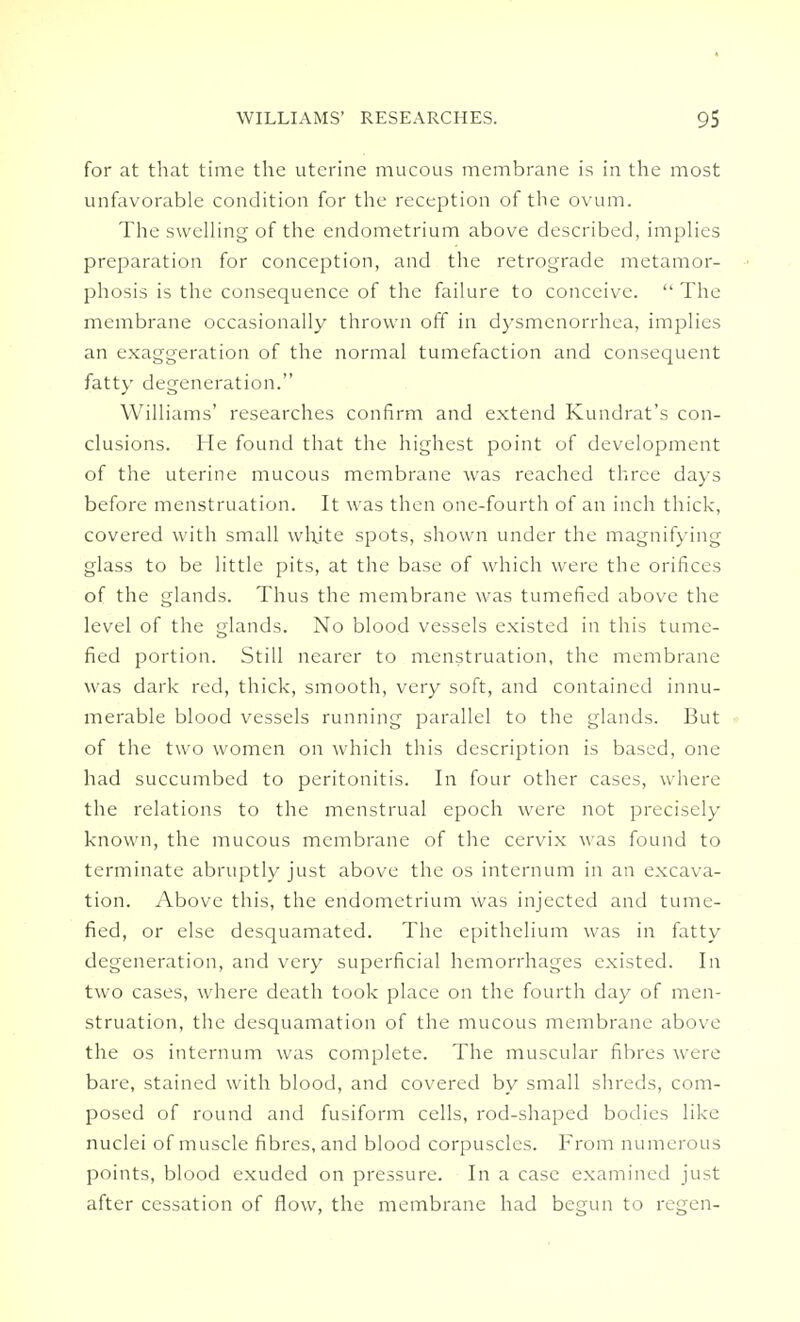 for at that time the uterine mucous membrane is in the most unfavorable condition for the reception of the ovum. The swelling of the endometrium above described, implies preparation for conception, and the retrograde metamor- phosis is the consequence of the failure to conceive.  The membrane occasionally thrown off in dysmenorrhea, implies an exaggeration of the normal tumefaction and consequent fatty degeneration. Williams' researches confirm and extend Kundrat's con- clusions. He found that the highest point of development of the uterine mucous membrane was reached three days before menstruation. It was then one-fourth of an inch thick, covered with small whjte spots, shown under the magnifying glass to be little pits, at the base of which were the orifices of the glands. Thus the membrane was tumefied above the level of the glands. No blood vessels existed in this tume- fied portion. Still nearer to menstruation, the membrane was dark red, thick, smooth, very soft, and contained innu- merable blood vessels running parallel to the glands. But of the two women on which this description is based, one had succumbed to peritonitis. In four other cases, where the relations to the menstrual epoch were not precisely known, the mucous membrane of the cervix was found to terminate abruptly just above the os internum in an excava- tion. Above this, the endometrium was injected and tume- fied, or else desquamated. The epithelium was in fatty degeneration, and very superficial hemorrhages existed. In two cases, where death took place on the fourth day of men- struation, the desquamation of the mucous membrane above the os internum was complete. The muscular fibres were bare, stained with blood, and covered by small shreds, com- posed of round and fusiform cells, rod-shaped bodies like nuclei of muscle fibres, and blood corpuscles. From numerous points, blood exuded on pressure. In a case examined just after cessation of flow, the membrane had begun to regen-