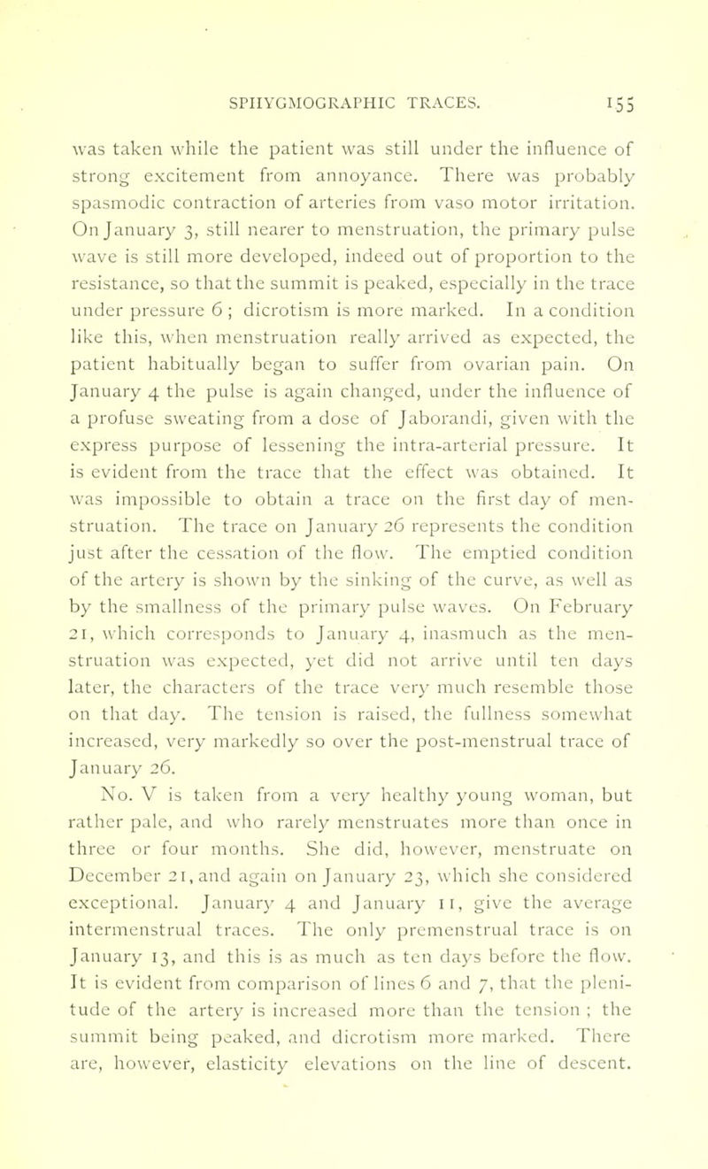 was taken while the patient was still under the influence of strong excitement from annoyance. There was probably spasmodic contraction of arteries from vaso motor irritation. On January 3, still nearer to menstruation, the primary pulse wave is still more developed, indeed out of proportion to the resistance, so that the summit is peaked, especially in the trace under pressure 6 ; dicrotism is more marked. In a condition like this, when menstruation really arrived as expected, the patient habitually began to suffer from ovarian pain. On January 4 the pulse is again changed, under the influence of a profuse sweating from a dose of Jaborandi, given with the express purpose of lessening the intra-arterial pressure. It is evident from the trace that the effect was obtained. It was impossible to obtain a trace on the first day of men- struation. The trace on January 26 represents the condition just after the cessation of the flow. The emptied condition of the artery is shown by the sinking of the curve, as well as by the smallness of the primary pulse waves. On February 21; which corresponds to January 4, inasmuch as the men- struation was expected, yet did not arrive until ten days later, the characters of the trace very much resemble those on that day. The tension is raised, the fullness somewhat increased, very markedly so over the post-menstrual trace of January 26. No. V is taken from a very healthy young woman, but rather pale, and who rarely menstruates more than once in three or four months. She did, however, menstruate on December 21, and again on January 23, which she considered exceptional. January 4 and January II, give the average intermenstrual traces. The only premenstrual trace is on January 13, and this is as much as ten days before the flow. It is evident from comparison of lines 6 and 7, that the pleni- tude of the artery is increased more than the tension ; the summit being peaked, and dicrotism more marked. There are, however, elasticity elevations on the line of descent.