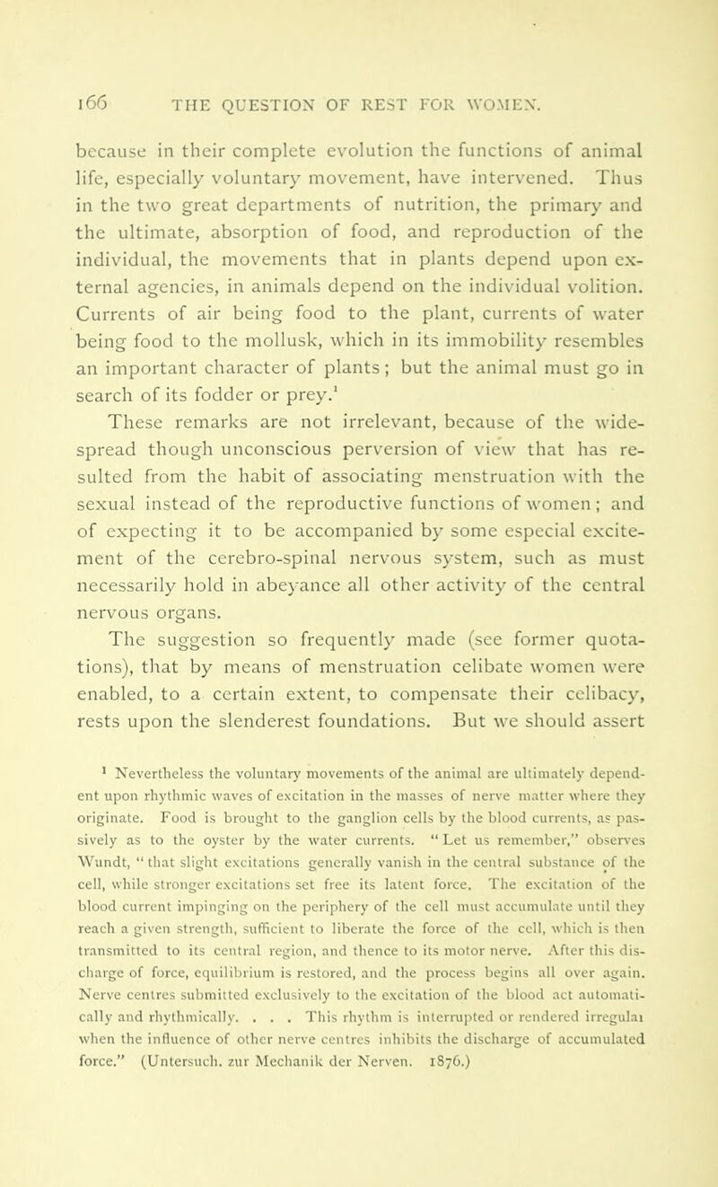 because in their complete evolution the functions of animal life, especially voluntary movement, have intervened. Thus in the two great departments of nutrition, the primary and the ultimate, absorption of food, and reproduction of the individual, the movements that in plants depend upon ex- ternal agencies, in animals depend on the individual volition. Currents of air being food to the plant, currents of water being food to the mollusk, which in its immobility resembles an important character of plants; but the animal must go in search of its fodder or prey.' These remarks are not irrelevant, because of the wide- spread though unconscious perversion of view that has re- sulted from the habit of associating menstruation with the sexual instead of the reproductive functions of women; and of expecting it to be accompanied by some especial excite- ment of the cercbro-spinal nervous system, such as must necessarily hold in abeyance all other activity of the central nervous organs. The suggestion so frequently made (see former quota- tions), that by means of menstruation celibate women were enabled, to a certain extent, to compensate their celibacy, rests upon the slenderest foundations. But we should assert 1 Nevertheless the voluntary movements of the animal are ultimately depend- ent upon rhythmic waves of excitation in the masses of nerve matter where they originate. Food is brought to the ganglion cells by the blood currents, as pas- sively as to the oyster by the water currents.  Let us remember, observes Wundt,  that slight excitations generally vanish in the central substance of the cell, while stronger excitations set free its latent force. The excitation of the blood current impinging on the periphery of the cell must accumulate until they reach a given strength, sufficient to liberate the force of the cell, which is then transmitted to its central region, and thence to its motor nerve. After this dis- charge of force, equilibrium is restored, and the process begins all over again. Nerve centres submitted exclusively to the excitation of the blood act automati- cally and rhythmically. . . . This rhythm is interrupted or rendered irregulai when the influence of other nerve centres inhibits the discharge of accumulated force. (Untersuch. zur Mechanik der Nerven. 1S76.)